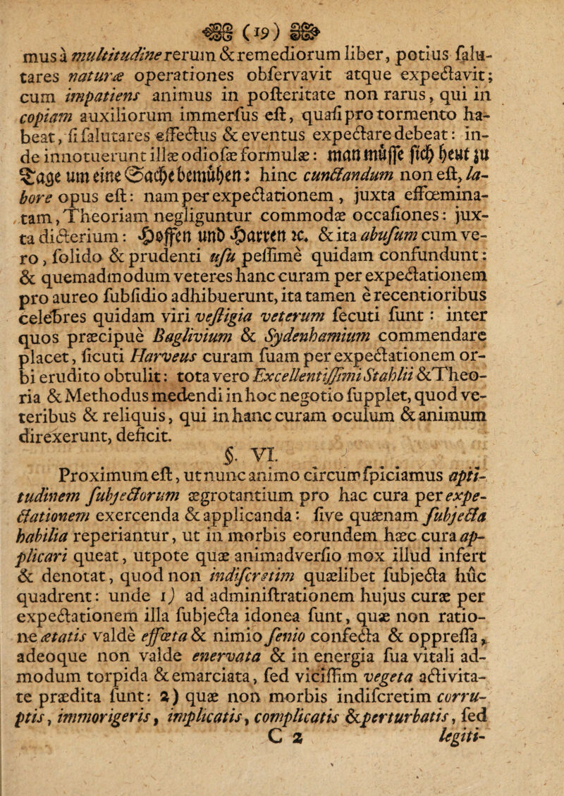 mus a multitudine rerum 8c remediorum liber, potius falu- tares natur# operationes obfervavit atque expe&avit; cum impatiens animus in pofteritate non rarus, qui in copiam auxiliorum immerfus eft, quafi pro tormento ha¬ beat,-fi falutares .«fFedhis & eventus expe&are debeat: in¬ de innotuerunt illae odiofae formulae: ntcttt tttufjc fid) jtt urn eine bemu^en; hinc cuneandum non eft, la¬ bore opus eft: namperexpe&ationem, juxta effoemina- tam, Theoriam negiiguntur commodae occafiones: jux¬ ta di&erium: Qiffttl Uttt) $<XUtn It. & ita abufum cum ve¬ ro , folido & prudenti ufu peffime quidam confundunt: & quemadm odum veteres hanc curam per expe&ationem pro aureo fubfidio adhibuerunt, ita tamen e recentioribus celebres quidam viri vefiigia veterum fecuti funt: inter quos praecipue Baglivium & Sydenhamium commendare placet, licuti Harveus curam fuamper expe&ationem or¬ bi erudito obtulit: tota vero ExcellentiJJimi Stahlii &Theo- ria & Methodus medendi in hoc negotio fupplet, quod ve¬ teribus & reliquis, qui in hanc curam oculum & animum direxerunt, deficit. §. vi ^ _ ■ j Proximum eft, ut nunc animo circum fpiciamus apti- tudinem fubje&orum aegrotantium pro hac cura per^xp^- ffationem exercenda & applicanda: five quinam fubje&a habilia reperiantur, ut in morbis eorundem haec cura#p- plicari queat, utpote quae animadverfio mox illud infert & denotat, quod non indifirmm quaelibet fubje&a huc quadrent: unde i) ad adminiftrationem hujus curae per expe&ationem illa fubje&a idonea funt, quae non ratio¬ ne aetatis valde effoetalk nimio fenio confe&a & opp refla v adeo que non valde enervata & in energia (iia vitali ad¬ modum torpida &emarciata, fed viclflim vegeta a&ivita- te praedita funt: a) quae non morbis indifcretim corru¬ ptis , immorigeris, implicatis, complicatis &p er turbatis, fed C 2 legit i-