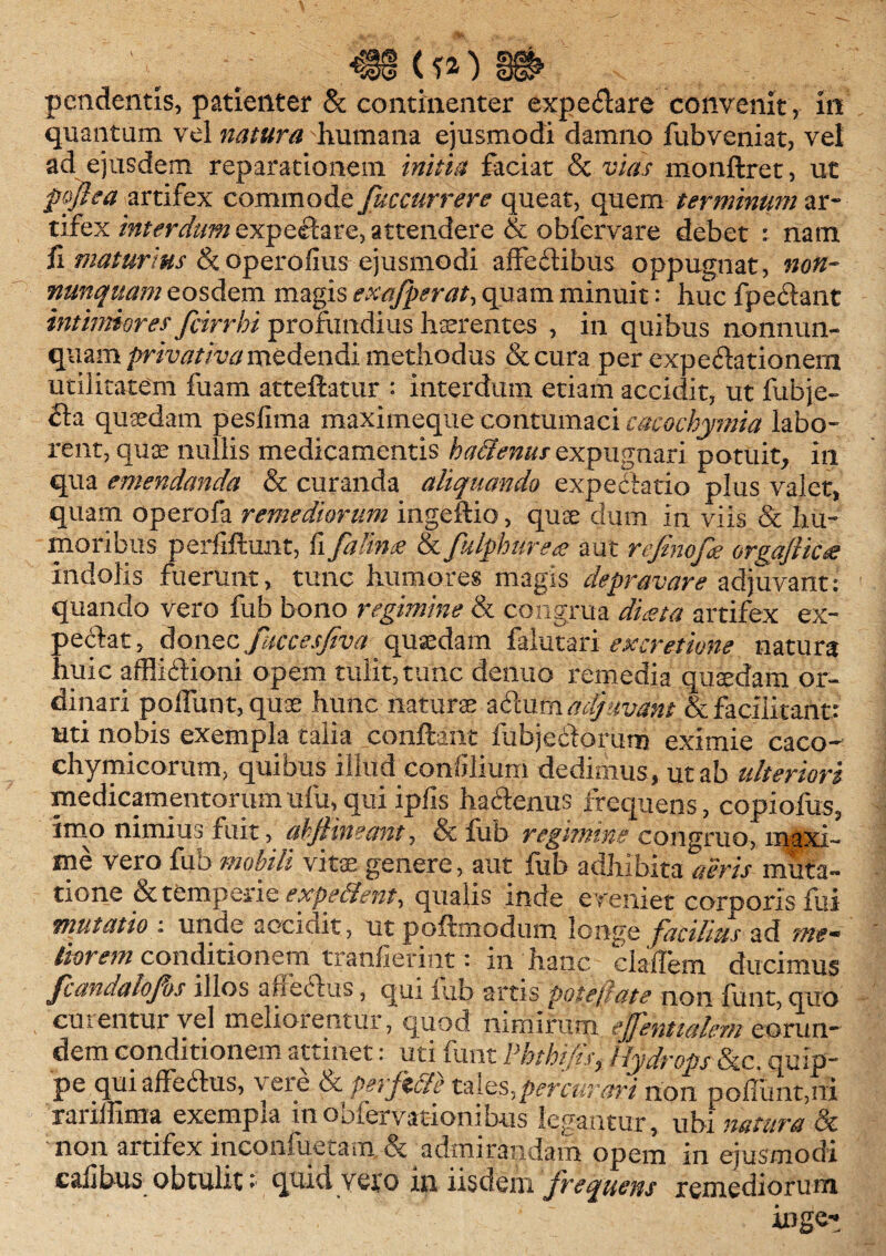 quantum vel natura humana ejusmodi damno fubveniat, vel ad ejusdem reparationem initia faciat & vias monftret, ut fofiea artifex commode fuccurrere queat, quem terminum ar¬ tifex interdum expectare, attendere & obfervare debet : nam fi maturius btoperofius-ejusmodi affeftibus oppugnat, non- nunquam eosdem magis exafperat, quam minuit: huc fpectant intimiores fiirrhi profundius haerentes , in quibus nonnun- quam privativa medendi methodus &cura per expertionem utilitatem fuam atteflatur : interdum etiam accidit, ut fubje- <ta quaedam pesfima maximeque contumaci cmochymia labo¬ rent, qua? nullis medicamentis h alienus expugnari potuit, in qua emendanda & curanda aliquando expectatio plus valet, quam operofa remediorum ingeftio, quae dum in viis & hu¬ moribus perfiftunt, fi fature & fulphurete aut refinofe orgafticte indolis fuerunt, tunc humores magis depravare adjuvant: quando vero fub bono regimine & congrua diesta artifex ex¬ petat, donec fuccesjiva quaedam falutari ex cretione natura huic afflictioni opem tulit, tunc denuo remedia quadam or¬ dinari poliunt, quae hunc naturae z&cmhddfuvant &facilitant: uti nobis exempla talia conflant fubjeftorum eximie caco- chymicorum, quibus illud confiliuni dedimus, ut ab ulteriori medicamentorumufu,qui ipfis hactenus frequens, copiofus, Imo nimius fuit, ahfiineant, & fub regimine congruo, maxi¬ me vero fub mobili vitae genere, aut fub adhibita aeris muta¬ tione & temperie expellent^ qualis inde eveniet corporis fui mutatio : unde accidit, ut poftmodum longe facilius ad me- lior em conditionem tranfiermt • m 'hanc cladem ducimus fcandalofos illos a fictus, qui lub artis pote/late non iunt, quo curentur vel meliorentur, quod nimirum effentialem eorun¬ dem conditionem attinet: uti funt PbthifisHydrops &c, quip¬ pe qui affectus, \ eie ot Peifzcle tales,percurari non poliunt,ni ranffima exempla mooiervationibus legantur, ubi natura bt non artifex inconfuetam & admirandam opem in ejusmodi calibus obtulit:■ quidvero in iisdem frequens remediorum inge-