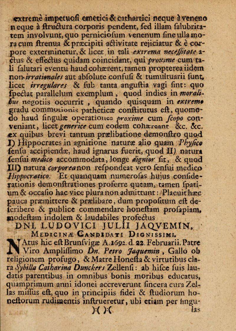 «xtrcme impetuofi emetici & cathartici neque & veneno neque a ftru<5lura corporis pendent, fed illam falubrita- tem involvunt, quo perniciofum venenum fine ulla mo¬ ra cum ftrenua & praecipiti aftivitate rejiciatur & e coor- pore exterminetur, & licet in tali extrema neceffitate a- o:us & efferius quidam coincidant, qui proxime cum ta¬ li falutari eventu haud cohaerent, tamen propterea iidem norv irrationales aut abfolute confufi & tumultuarii lunt, licet irregulares & fub tanta anguftia vagi fint: quo fpedat parallelum exemplum , quod indies in morali¬ bus negotiis occurrit » quando quisquam in extrem# gradu commotionis patheticae conftitutus eft, quomo¬ do haud lingulae operationes proxime cum fcopo con¬ veniant, licet generiee cum eodem cohaereant &c. &c, quibus brevi tantum praelibatione demonftro quod I) Hippocrates in agnitione naturae alio quam Vhyfico fenfu accipiendae, haud ignarus fuerit, quod Hj natura fenfui medico accommodata, longe dignior fit, & quod no natura corporea non refpondeat vero fenfui medico r Wppoaratico. Et quanquam numerofas hujus confide- rationis demonftrationes proferre queam, tamen fpati- um & occafio hac vice plura non admittunt: Placuit haec J>auca praemittere & praelibare, dum propofituiti eft de- cribere & publice commendare honeftam profapiam# modeftam indolem & laudabiles profe&us DNI. LUDOVICI JULII JAQVEMIN, Medicina Candidati Dignissimi. Atus hic eft Brunfvigae A. 1692. d. 22. Februarii. Patre «i 1 Viro Ampliffimo Dn. Petro Jaquemin , Gallo ob religionem profugo, & Matre Honefta & virtutibus cla¬ ra Sy hilla Catharina Dunckers Zellenfi: ab hifce fuis lau¬ datis parentibus in omnibus bonis moribus educatus, quamprimum anni idonei accreverunt fincera cura Zel- las miffus eft, quo in principiis fidei & ftudiorum ho~ ncitorum rudimentis inftrueretur, ubi etiam per fingu- ):( ):( las