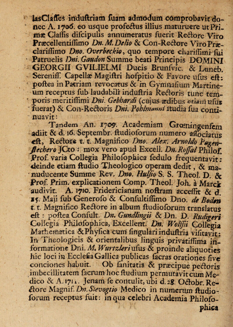 ( ksCIaffes mduftriam fuam admodum comprobavit do~ ‘ nec A. 170(5. eo usque profedus illius maturuere ut Pri¬ mae Ciaffis difcipulis annumeratus fuerit Redore Viro Praecellentiffimo Dn. M. Delio & Con-Redore Viro Prse- clarillimo Dno. Overbeckio, quo tempore chariffimHui ‘ Patruelis Dni. Gaudon Summe beati Principis DOMINI GEORGII GVILIELMI Dutis Brun fvla & hmsb. SerenifT Capellae Magiftri hofpitio & Favore ufus eft: / poftea in Patriam revocatus & m Gymnafium Martine- um receptus fub laudabili induftria Remoris tunc rem- ' poris meritiffimi Dni. Gebbardi (cujus aedibus etiam ufils fuerat) & Con-Redoris Dni. Rohlmmtni itudia fua conti¬ nuavit: Tandem An. 17091 Academiam Grceningenfem adiit & d. 16. Septembr. ftudioforum numero aCe elatus eft, Redore 1.1. Magnifico Dno. Alex. Arnoldo Bugen- ftechero JCto : mox vero apud Excell. Dn.RojJhlPhilo£ Prof. varia Collegia Philoiophica fedulo frequentavit: deinde etiam ftudio Theologico operam dedit, & ma- * nuducente Summe Rev. Dm. Hulfio S. S. Theol. D. & Prof Prim. explicationem Comp. Theol. Joh. a Marck audivit. K 1710. Fridericianam noftram accdlrt & d. if Maji fub Generofo & Confultiffimo Dno. de Boden X. t. Magnifico Redore in album ftudioforum translatus eft : poftea Confult. Dn. Gundtingii & Dn. D. Rudigeri Collegia Philofophica, Excellent. Dn. Wclffii Collegia Mathematica &Phyfica cum lingulari induftria vifitavit: In Theologicis & orientalibus linguis privatiflima in¬ formatione DrLI.M4 Wurtzkrixifus & proinde aliquoties hic loci in Ecclefia Gallica publicas facras orationes live conciones habuit. Ob fanitatis & praecipue pedoris imbecillitatem facrum hocftudium permutavit cum Me¬ dico & A. 171 i. Jenam fe contulit,ubi d.ag. Odobr.Re-p dore Magnif. Dn.Sievogtio Medico in numerum ftudio- lorum receptus fuit: in qua celebri Academia Philo fo- phica