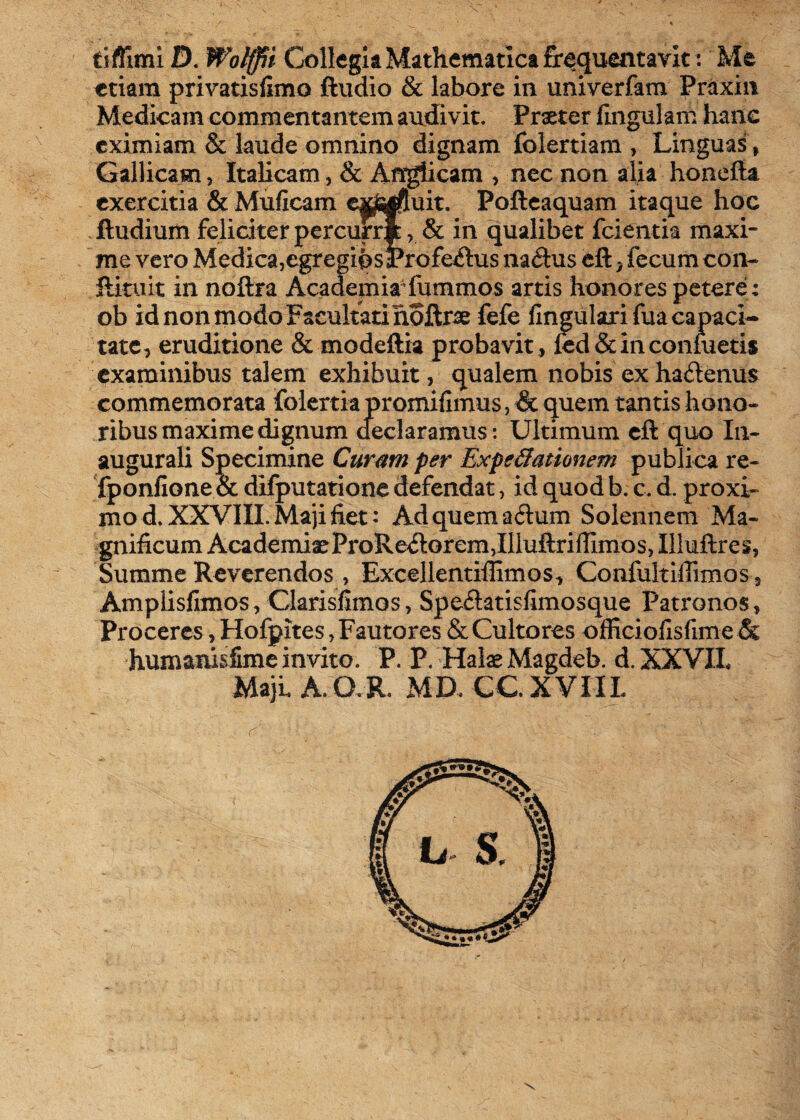 tiffimi D. Wolffii Collegia Mathematica frequentavit: Me etiam privatisfimo ftudio & labore in univerfam Praxin Medicam commentantem audivit. Praeter lingulam hanc eximiam & laude omnino dignam folertiam, Linguas , Gallicam, Italicam, & Anglicam , nec non alia honefta exercitia & Mulleam ex&rftuit. Pofteaquam itaque hoc ftudium feliciter percurri, & in qualibet fcientia maxi¬ me vero Medica,egregios Profectus na<ftus eft * fecum con- fctaiit in noftra Academia4 fummos artis honores petere ; ob id non modo Facultati noftra fefe lingulari fua capaci¬ tate, eruditione & modeftia probavit , led&inconmetis examinibus talem exhibuit, qualem nobis exha&emis commemorata folertia promilimus, & quem tantis hono¬ ribus maxime dignum declaramus : Ultimum eft quo In¬ augurati Specimine Curam per ExpcUationem publica re- fponfione & difputatione defendat, id quod b. c. d. proxi¬ mo d. XXVIII. Maji fiet : Ad quem aftum Solennem Ma¬ gnificum Academiae ProRe<ftorem,Illuftriffimos, Illuftres, Summe Reverendos, Excellentiffimos, Confukiffimos, Amplislimos, Clarisfimos, Spe<ftatisfimosque Patronos, Proceres, Hofpites, Fautores & Cultores officiofisfime & humanisfime invito. P. P. Haiae Magdeb. d. XXVIL Maji A. Q.R. MD. CC. XVIIL