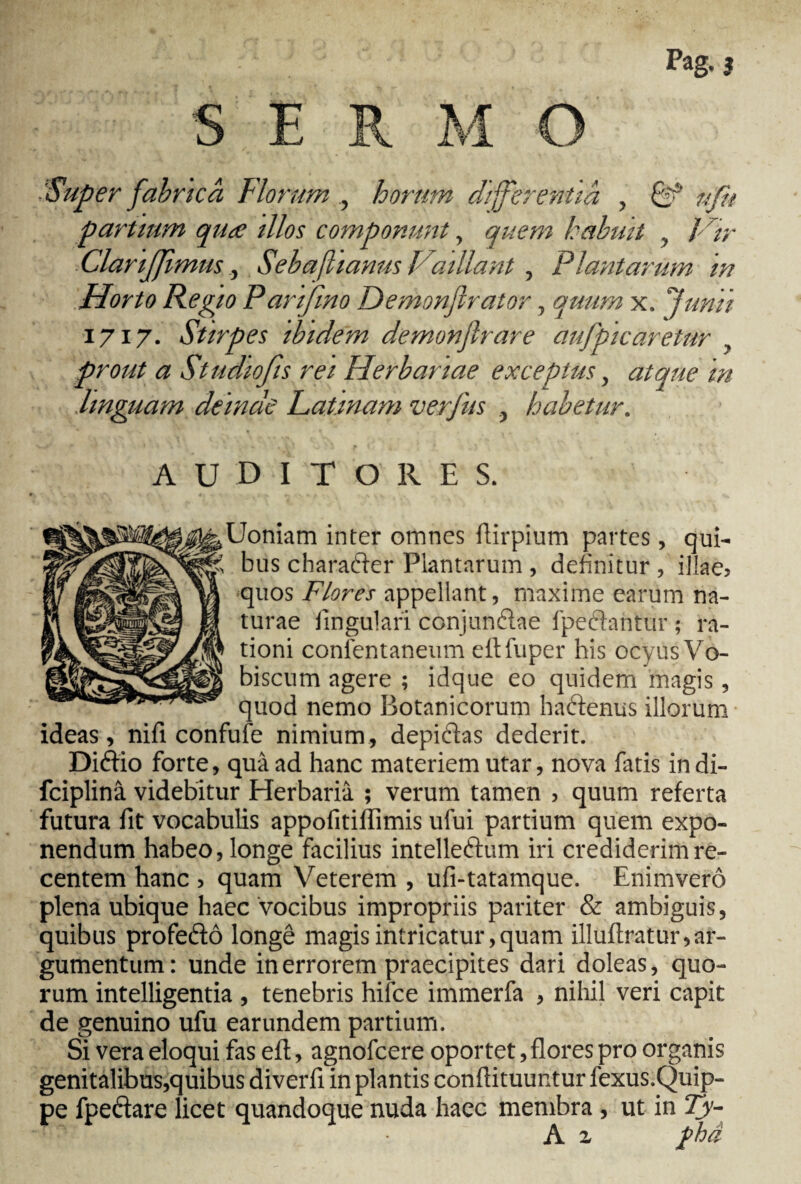 S E R M O Super fabrtcà Florum horum differentia , & nftt partium qua illos componunt, quem habuit , / /;■ ClariJJimus, Sebafhanus Vaillant , Plantarum in Horto Regio Panfmo Demonjirator, quum x. Junii 1717. Stirpes ibidem demonjlrare àufpicaretur , prout a Studiofis rei Herbariae exceptus, atque in linguam deinde Patinam verfus , habetur. auditores. gjUoniam inter omnes rtirpium partes, qui- bus charatier Plantarum , definitur , illae» •quos Flores appellant, maxime earum na¬ turae lingulari conjunélae lpedantur ; ra¬ tioni conlentaneum eftfuper his ocyus Vo- biscum agere ; idque eo quidem magis, quod nemo Botanicorum haëtenus illorum ideas, nifi confufe nimium, depiftas dederit. Diéfio forte, quà ad hanc materiem utar, nova fatis indi- fciplinâ videbitur Herbaria ; verum tamen , quum referta futura fit vocabulis appofitiffimis ufui partium quem expo¬ nendum habeo, longe facilius intelle&um iri crediderim re¬ centem hanc , quam Veterem , ufi-tatamque. Enimverô plena ubique haec vocibus impropriis pariter & ambiguis, quibus profeëtô longé magis intricatur, quam illuflratur, ar¬ gumentum: unde in errorem praecipites dari doleas, quo¬ rum intelligentia , tenebris hifce immerfa , nihil veri capit de genuino ufu earundem partium. Si vera eloqui fas eft, agnofcere oportet, flores pro organis genitalibus,quibus diverfi in plantis conflituuntur fexus.Quip- pe fpecfare licet quandoque nuda haec membra , ut in Ty- A z jfha