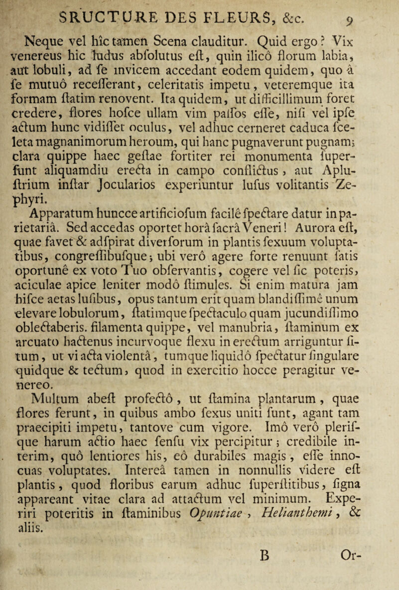 Neque vel hîc tamen Scena clauditur. Quid ergo ? Vix venereus hic ludus abiblutus eit, quin ilicô florum labia, aut lobuli, ad fe invicem accedant eodem quidem, quo 4 fe mutuô receflerant, celeritatis impetu, veteremque ita formam ftatim renovent. Ita quidem, ut difficillimum foret credere, flores hofce ullam vim palfos elle, nili vel ipfe adum hunc vidiflet oculus, vel adhuc cerneret caduca fce- leta magnanimorum heroum, qui hanc pugnaverunt pugnam» clara quippe haec geftae fortiter rei monumenta 1'uper- funt aliquamdiu ereda in campo conflidus > aut Aplu- ftrium inftar Jocularios experiuntur lufus volitantis Ze¬ phyri. Apparatum huncceartificiofum facilê fpedare datur in pa¬ rietaria. Sed accedas oportet horà facrâ Veneri! Aurora eft, quae favet & adfpirat diverforum in plantis fexuum volupta¬ tibus, congreflibufque ; ubi verô agere forte renuunt latis oportunê ex voto luo obfervantis, cogere vel fic poteris, aciculae apice leniter modo flimules. Si enim matura jam hifce aetas lufibus, opus tantum erit quam blandiflimê unum elevare lobulorum, ftatimque fpedaculo quam jucundiflimo obledaberis. filamenta quippe, vel manubria, flaminum ex arcuato hadenus incurvoque flexu in eredum arriguntur li¬ tum , ut vi ada violenta, tumque liquido fpedatur lingulare quidque & tedum, quod in exercitio hocce peragitur Ve¬ nereo. Multum abeft profedô, ut flamina plantarum, quae flores ferunt, in quibus ambo fexus uniti funt, agant tam praecipiti impetu, tantove cum vigore. Imô verô plerif- que harum adio haec fenfu vix percipitur ; credibile in¬ térim , quô lentiores his, eô durabiles magis, elfe inno¬ cuas voluptates. Interea tamen in nonnullis videre eft plantis, quod floribus earum adhuc fuperilitibus, ligna appareant vitae clara ad attadum vel minimum. Expe¬ riri poteritis in flaminibus Opuntiae , Helianthemi, & aliis. B Or-