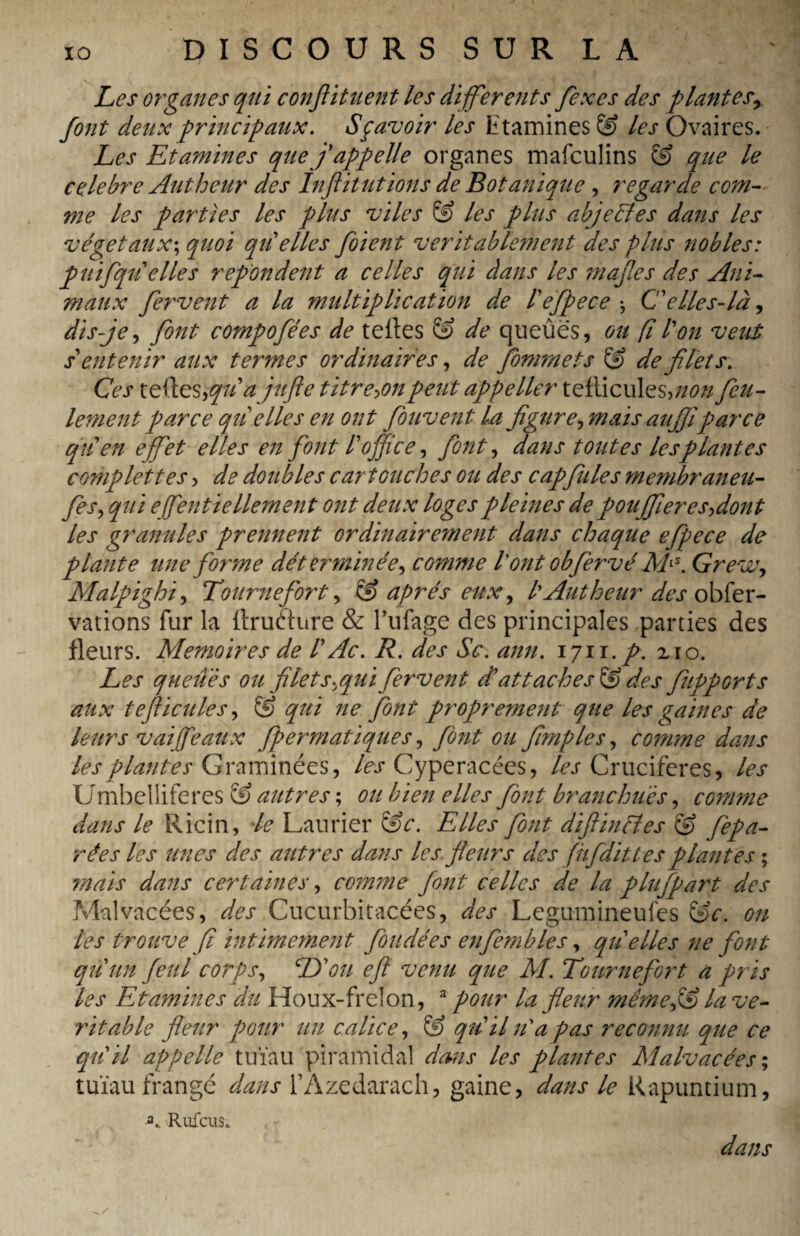 Les organes qui conflituent les differents fexes des plantesr font deux principaux. Sçavoir les t tamines les Ovaires. Les Etamines que f appelle organes mafculins & que le celebre Autheur des Inftitutions de Botanique , regarde com¬ me les parties les plus viles & les plus abjeéîes dans les végétaux; quoi qti elles foient véritablement des plus nobles: puifqti elles refondent a celles qui dans les mafes des Ani¬ maux fervent a la multiplication de iefpece ^ C'élles-là, dis-je, font compofées de telles & de queûës, ou fl l'on veut soutenir aux termes ordinaires, de fomrnets & de filets. Ces teftes,qiia jufle titre^onpeut appeller tellicules,//<?,v feu¬ lement parce qtielles en ont fouvent la figure, mais aujjiparce qti en effet elles en font loffice, font, dans toutes les plantes complettes , de doubles cartouches ou des cap fuie s membraneu- fes, qui efentiellement ont deux loges pleines de poujfieresfiont les granules prennent ordinairement dans chaque efpece de plante une forme déterminée, comme l'ont obfervé MiS. Greva, Malpighi, Tourne fort, & après eux, l Autheur des obser¬ vations fur la (trufture & l’ufage des principales parties des fleurs. Mémoires de l Ac. R. des Sc. ann. 1711. p. 210. Les queues ou filet s,qui fervent d'attaches & des fupports aux teflicules, & qui ne font proprement que les gaines de leurs vaiffeaux fpermatiques, font ou fimples, comme dans les plantes Graminées, les Cyperacées, Avr Crucifères, les Umbelliferes & autres ; ou bien elles font branchais, comme dans le Ricin, le Laurier &c. Elles font diftinfîes & fepa- rées les unes des autres dans les fleurs des (hfditt es plantes ; mais dans certaines, comme font celles de la plufpart des Malvacées, des .Cucurbitacées, des Legumineufes &c. on les trouve fi intimement fondées enfembles, qti elles ne font qti un feul corps, E\)u ejl venu que M. Tournefort a pris les Examines du Houx-frelon, a pour la fleur mémepS la vé¬ ritable fleur pour un calice, & qti il ri a pas reconnu que ce qui il appelle tuïau piramidal dans les plantes Malvacées ; tuïau frangé dans TAzedarach, gaine, dans le Rapuntium, a. Rufcus. dans