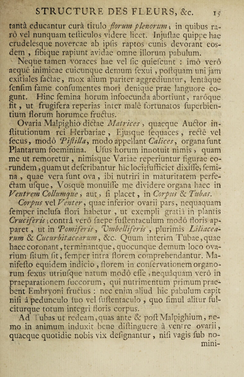 tantà educantur cura titulo florum plenorum s in quibus ra¬ ro vel nunquam telliculos videre licet. Injuftae quippe hae crudelesque novercae ab ipfis raptos cunis devorant eos¬ dem , fibique rapiunt avidae omne illorum pabulum. s Neque tamen voraces hae vel fic quiefeunt : imo vero aeque inimicae cuicunque demum fexui, poftquam uni jam exitiales fadae, mox alium pariter aggrediuntur, lentàque fenfim fame confumentes mori denique prae languore co¬ gunt. Hinc femina horum infoecunda abortiunt, rarôque fit, ut frugifera reperias inter male fortunatos fuperbien- tium florum horumce fruftus. * Ovaria Malpighio di diae Matrices , quaeque Auftor in- flitutionum rei Herbariae , Ejusque lequaces, reéiê vel fecus, modo Tiftilla, modo appellant Calices, organafunt Plantarum foeminina. Ufus horum innotuit nimis, quam me ut remoretur , nimisque Variae reperiuntur figurae eo¬ rundem, quam ut deferibantur hic locifiufficiet dixifle, femi¬ na , quae vera funt ova , ibi nutriri in maturitatem perfe- éfam ufque, Vosque monuiife me dividere organa haec in Ventrem Collumque, aut ? fi placet, in Corpus & Tubas. Corpus vel Venter, quae inferior ovarii pars, nequaquam femper inclufa flori habetur , ut exempli gratia in plantis Cruciferis \ contra vero faepe fufientaculum modo floris ap¬ paret, ut in Tomi fer Is, Umbelliferis , plurimis Liliacea¬ rum & Cucurbitae e arum, &c. Quum intérim Tubae, quae haec coronant, terminantque, quocunque demum loco ova¬ rium fitum fit, femper intra florem comprehendantur. Ma- nifefto equidem indicio , florem in confervationem organo¬ rum fexus utriufque natum modo e fle ,nequaquam vero in praeparationem fuccorum, qui nutrimentum primum prae¬ bent Embryoni fruftus : nec enim aliud hic pabulum capit nili â pedunculo luo vel fuflentaculo , quo fimul alitur ful- citurque totum integri floris corpus. Ad ubas ut redeam,quas ante & poftMalpighium, ne¬ mo in animum induxit bene diftinguere à ventre ovarii, quaeque quotidie nobis vix defignantur , nifi vagis fub no¬ mini-