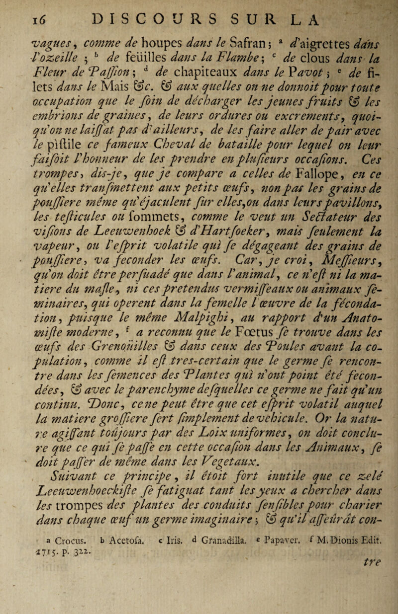 vagues, comme de houpes dans le Safran ; a ^aigrettes dans l'ozeille \ b de feuilles dans la Flambe ; c de clous dans la Fleur de Fajfon ; d de chapiteaux dans le Pavot ; e de fi¬ lets dans le Mais &c. & aux quelles on ne donnoitpour toute occupation que le foin de décharger les jeunes fruits & les embrions de graines, de leurs ordures ou excrements, quoi¬ qu'on ne lai fat pas d1 ailleurs, de les faire aller de pair avec le piftile ce fameux Cheval de bataille pour lequel on leur faifoit l'honneur de les prendre en plu peurs occafons. Ces trompes, dis-je, que je compare a celles de Fallope, en ce quelles transmettent aux petits œufs, non pas les grains de pouffer e même qu'éjaculent fur elle s,ou dans leurspavillons, les tefticules ou fommets, comme le veut un Seêîateur des vifions de Leeuwenhoek S? d'Hartfoeker, mais feulement la vapeur, ou l'efprit volatile qui fe dégageant des grains de pouffer e> va féconder les œufs. Car, je croi, Mejfeurs, qu'on doit êtreperfuadé que dans Panimal, ce n'efl ni la ma¬ tière du mafe ^ ni ces prétendus vermiffeaux ou animaux fe- minaires, qui operent dans la femelle l œuvre de la féconda¬ tion , puisque le ?nême Malpighi, au rapport d'un Anato- mifte moderne, f a reconnu que le Foetus fe trouve dans les œufs des Grenouilles & dans ceux des Foules avant la co¬ pulation , comme il eft tres-certain que le germe fe rencon¬ tre dans les femences des Flantes qui n'ont point été fécon¬ dées, & avec le parenchyme desquelles ce germe ne fait qu'un continu. 'Donc, ce ne peut être que cet efprit volatil auquel la matière groffere fert (împlement de véhiculé. Or la natu- re agi (faut toujours par des Loix uniformes, on doit conclu¬ re que ce qui fe paffe en cette oc c a flou dans les Animaux, fe 4 doit paffer de même dans les Végétaux. Suivant ce principe, il êtoit fort inutile que ce zélé Leeuwenhoeckife fe fatiguât tant les yeux a chercher dans les trompes des plantes des conduits fenfbles pour charter dans chaque œuf un germe imaginaire ; & qu'il a feûrât con- a Crocus, b Acetofa. c Iris, d Granadilla. «Papaver, f M. Dionis Edit. 1715. p. 312. tre