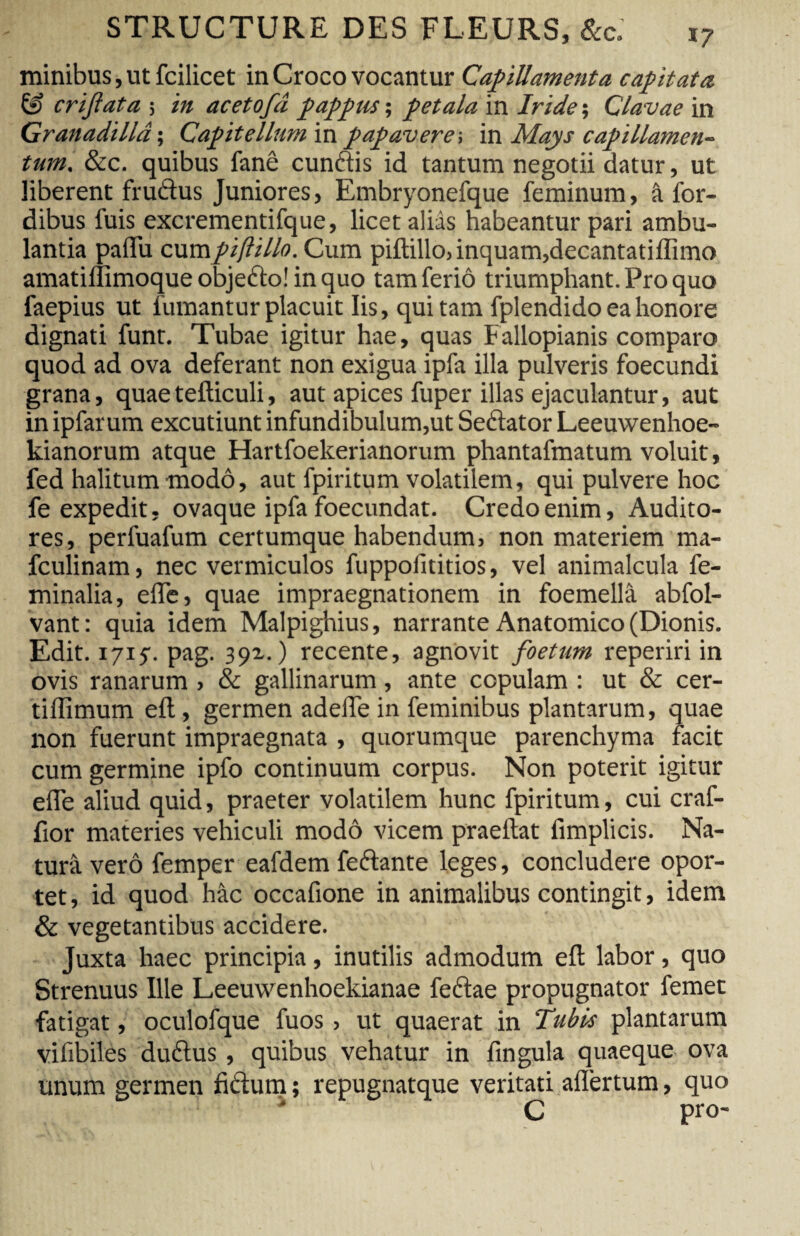 minibus, ut fcilicet in Croco vocantur Capillamenta capitata & criftata 5 in acetofâ pappm ; petala in Iride ; Clavae in Granadillâ; Capitellum \x\ papavere, m. Mays capillamen¬ tum. &c. quibus fané cundis id tantum negotii datur, ut liberent frudus Juniores, Embryonefque feminum, â for- dibus fuis excrementifque, licet alids habeantur pari ambu¬ lantia paffii cumpiftillo. Cum piftillo, inquam,decantatiffimo amatiffimoque objedo! in quo tam feriô triumphant. Pro quo faepius ut fumantur placuit Iis, qui tam fplendido ea honore dignati funt. Tubae igitur hae, quas Fallopianis comparo quod ad ova deferant non exigua ipfa illa pulveris foecundi grana, quaetefticuli, aut apices fuper illas ejaculantur, aut in ipfarum excutiunt infundibulum,ut Sedator Leeuwenhoe- kianorum atque Hartfoekerianorum phantafmatum voluit, fed halitum modo, aut fpiritum volatilem, qui pulvere hoc fe expedit, ovaque ipfa foecundat. Credo enim, Audito¬ res, perfuafum certumque habendum, non materiem ma- fculinam, nec vermiculos fuppofititios, vel animalcula fe¬ minalia, efle, quae impraegnationem in foemellâ abfol- vant: quia idem Malpighius, narrante Anatomico (Dionis. Edit. 1715. pag. 391. ) recente, agnovit foetum reperiri in ovis ranarum, & gallinarum, ante copulam : ut & cer- tiflimum eft, germen adelTe in feminibus plantarum, quae non fuerunt impraegnata , quorumque parenchyma facit cum germine ipfo continuum corpus. Non poterit igitur efle aliud quid, praeter volatilem hunc fpiritum, cui craf- fior materies vehiculi modo vicem praeftat fimplicis. Na¬ tura verô femper eafdem fedante leges, concludere opor¬ tet, id quod hac occafione in animalibus contingit, idem & vegetantibus accidere. Juxta haec principia, inutilis admodum efl labor, quo Strenuus Ille Leeuwenhoekianae fedae propugnator femet fatigat, oculofque fuos , ut quaerat in Tubis plantarum vifibiles dudus , quibus vehatur in fin gula quaeque ova unum germen fidum ; repugnatque veritati afiertum, quo C pro-
