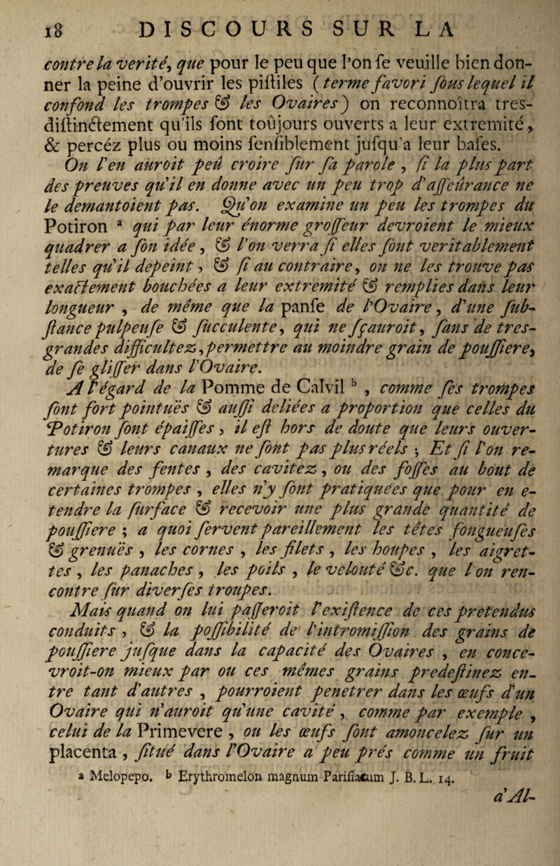 contre la vérité, que pour le peu que l’on fe veuille bien don¬ ner la peine d’ouvrir les piltiles (terme favori fous lequel il confond les trompes & les Ovaires) on reconnoîtra tres- diffinftement qu’ils font toujours ouverts a leur extrémité, & percéz plus ou moins fenliblement jufqu’a leur baies. On l'en auroit peu croire fur fa parole , fî la plus part des preu ves qu'il en donne avec un peu trop d affieûrance ne le demantoient pas. Qu on examine un peu les trompes du Potiron 2 qui par leur énorme groffienr devroïent le mieux quadrer a fin idée, & Ion verra fi elles font véritablement telles qu'il dépeint > & f au contraire, on ne les trouve pas exactement bouchées a leur extrémité ÇfJ remplies dans leur longueur , de même que la panfe de COvaire, d'une fub- fance pulpeufe & fucculente, qui ne fçauroit, fans de très- grandes difficultés permettre au moindre grain de pouffiere, de fe gliffier dans l'Ovaire. A l'égard de la Pomme de Calvilb , comme fes trompes font fort pointues & auffi déliées a proportion que celles dit Potiron font épaiffies, il ef hors de doute que leurs ouver¬ tures & leurs canaux ne font pas plus réels -, Et fi l'on re¬ marque des fentes , des cavités, ou des foffies au bout de certaines trompes , elles n'y font pratiquées que pour en e- tendre la furface & recevoir une plus grande quantité de pouffiere ; a quoi fervent pareillement les têtes fongueufes & grenues , les cornes , les filets , les houpes , les aigret¬ tes , les panaches , les poils , le velouté &c. que I on ren¬ contre fur diverfes troupes. Mais quand on lui paff croit l'exifience de ces prétendus conduits , & la poffibilité de l'intromiffion des grains de pouffiere jufque dans la capacité des Ovaires , en conce- vroit-07i mieux par ou ces mêmes grains predefiinez en¬ tre tant d'autres , pouimoient penetrer dans les œufs dun Ovaire qui 71 auroit qu'une cavité, comme par exemple , celui de la Primevere , ou les œufs fotit amojicelez fur un placenta , fitué dans l'Ovaire a peu prés comme un fruit a Melopepp. b Erythromelon magnum Parifiacum J. B. L. 14. a'Al-