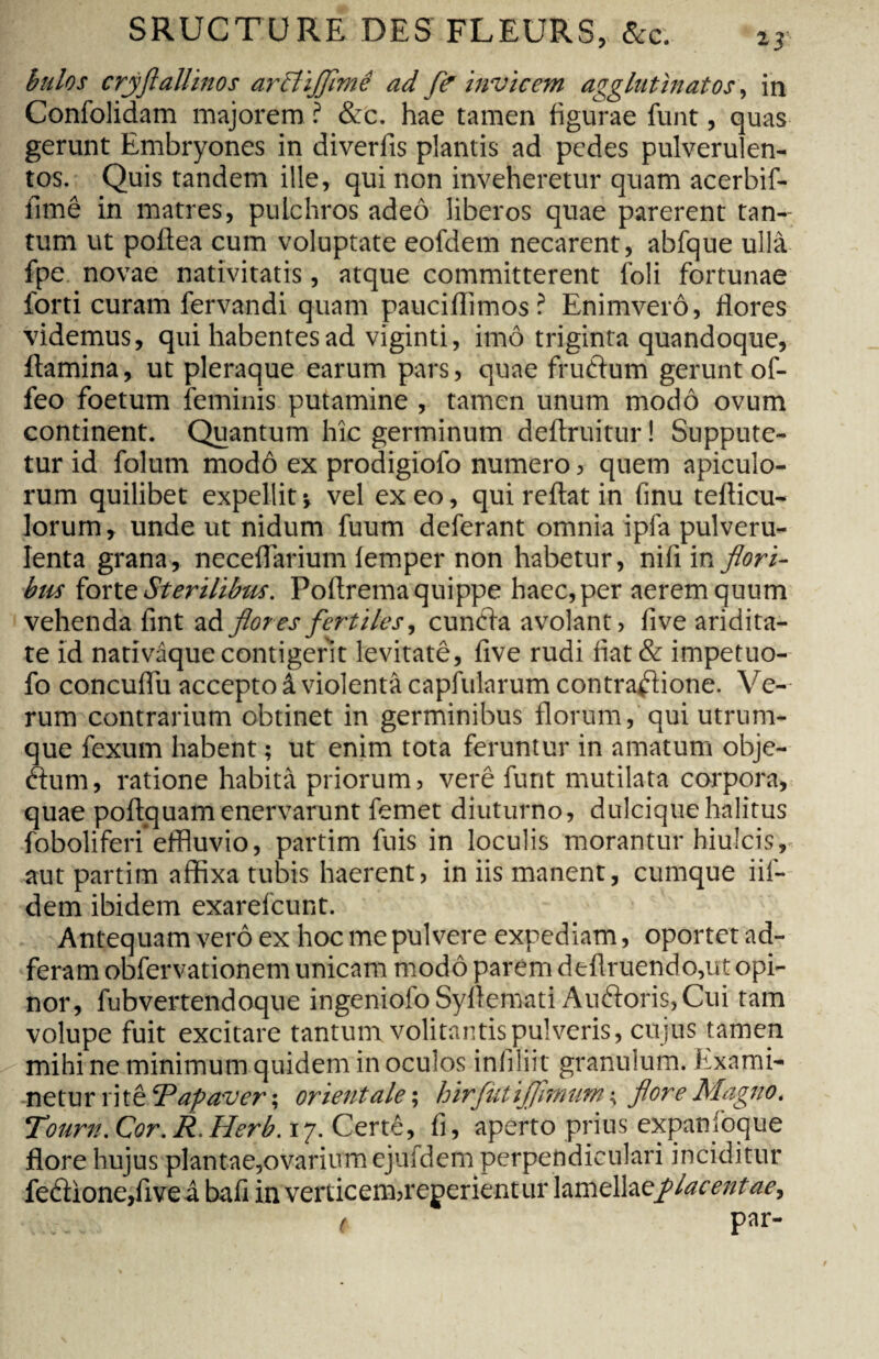 bulos crjflallinos arttiflimê ad fe invicem agglutinatos, in Confolidam majorem ? &c. hae tamen figurae font, quas gerunt Embryones in diverfis plantis ad pedes pulverulen¬ tos. Quis tandem ille, qui non inveheretur quam acerbif- fimê in matres, pulchros adeô liberos quae parerent tan¬ tum ut poltea cum voluptate eofdem necarent, abfque ulla fpe novae nativitatis, atque committerent foli fortunae forti curam fervandi quam pauciffimos ? Enimverô, flores videmus, qui habentes ad viginti, imô triginta quandoque, flamina, ut pleraque earum pars, quae frudum gerunt of- feo foetum feminis putamine , tamen unum modo ovum continent. Quantum hic germinum deftruitur ! Suppute¬ tur id folum modo ex prodigiofo numero, quem apiculo- rum quilibet expellit -, vel exeo, qui reflat in finu tefticu- lorum, unde ut nidum fuum deferant omnia ipfa pulveru¬ lenta grana, neceflarium lemper non habetur, nifi in fi'ori¬ bus forte Sterilibus. Poftrema quippe haec, per aerem quum vehenda fint ad flores fertiles, eunda avolant, live aridita¬ te id narivâquecontigerit levitatê, five rudi fiat& impetuo- fo concuflu accepto â violenta capfolarum contradione. Ve¬ rum contrarium obtinet in germinibus florum, qui utrum¬ que fexum habent ; ut enim tota feruntur in amatum obje- dum, ratione habita priorum, verê funt mutilata corpora, quae poftquam enervarunt femet diuturno, dulcique halitus foboliferi*effluvio, partim fuis in loculis morantur hiulcis, aut partim affixa tubis haerent, in iis manent, cumque iif- dem ibidem exarefcunt. Antequam verô ex hoc me pulvere expediam, oportet ad- feram obfervationem unicam modo parem deflruerido,ut opi¬ nor, fubvertendoque ingeniofo Syfiemati Audoris, Cui tam volupe fuit excitare tantum volitantis pulveris, cujus tamen mihi ne minimum quidem in oculos infiliit granulum. Exami¬ netur rite‘Papaver ; orientale ; hirfiilijflmum ; flore Magno. Tourn. Cor. R. Herb. 17. Certê, fi, aperto prius expanioque flore hujus plantae,ovarium ejufdem perpendiculari inciditur fedione,five â bafi in verticem,repedentur hmelheplacentae, ( par-