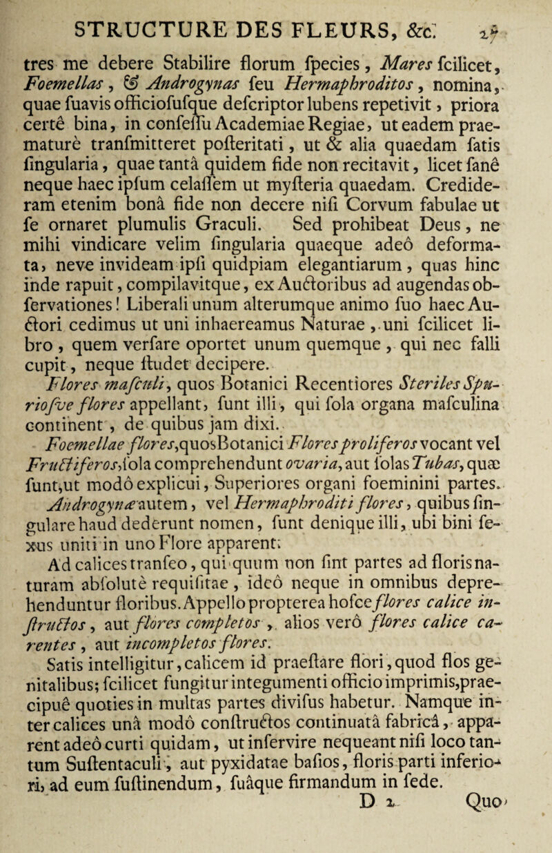 très me debere Stabilire florum fpecies. Mares fcilicet, Foemellas, & Androgynos feu Hermaphroditos, nomina, quae fuavis officiofufque defcriptor lubens repetivit, priora certê bina, in confeflii Academiae Regiae, ut eadem prae- maturè tranfmitteret pofteritati, ut & alia quaedam fatis Angularia, quae tantâ quidem fide non recitavit, licet fané neque haec ipfum celaflèm ut myfteria quaedam. Credide¬ ram etenim bonâ fide non decere nifi Corvum fabulae ut fe ornaret plumulis Graculi. Sed prohibeat Deus, ne mihi vindicare velim lingularia quaeque adeô deforma¬ ta, neve invideam ipli quidpiam elegantiarum, quas hinc inde rapuit, compilavitque, ex Auditoribus ad augendasob- fervationes ! Liberali unum alterumque animo fuo haec Au- dflori cedimus ut uni inhaereamus Naturae ,uni fcilicet li¬ bro , quem verfare oportet unum quemque , qui nec falli cupit , neque Audet decipere. Flores mafctdi, quos Botanici Recentiores Steriles Spu¬ rio fu e flores appellant, funt illi, qui fola organa mafculina continent , de quibus jam dixi. Foemellae /7erc.r,quos Botanici Flores proli fer os vocant vel Frucliferosdolz comprehendunt ovaria, aut 1'olas Tubos, quæ funt,ut modo explicui, Superiores organi foeminini partes. Androgytue autem, vel Hermaphroditi flores, quibus An¬ gulare haud dederunt nomen, funt denique illi, ubi bini fe- xus uniti in uno Flore apparent; Ad calices tranfeo, quiquum non fint partes ad florisna- turam abfolutè requifitae, ideô neque in omnibus depre¬ henduntur floribus. Appelloproptereahofce//(?rej calice in- f rutlos, aut flores completos■ y. alios verô flores calice ca~ rentes , aut incompletos flores. Satis intelligitur, calicem id praeftare flori , quod flos ge¬ nitalibus; fcilicet fungitur integumenti officio imprimis,prae- cipuê quoties in multas partes divifus habetur. Namque in¬ ter calices unà modo conflrudios continuata fabricâ,-appa¬ rent adeô curti quidam, utinfervire nequeant nifi loco tan¬ tum Suflentaculi, aut pyxidatae bafios, floris parti inferio-* ri, ad eum fuftinendum, fuâque firmandum in fede.