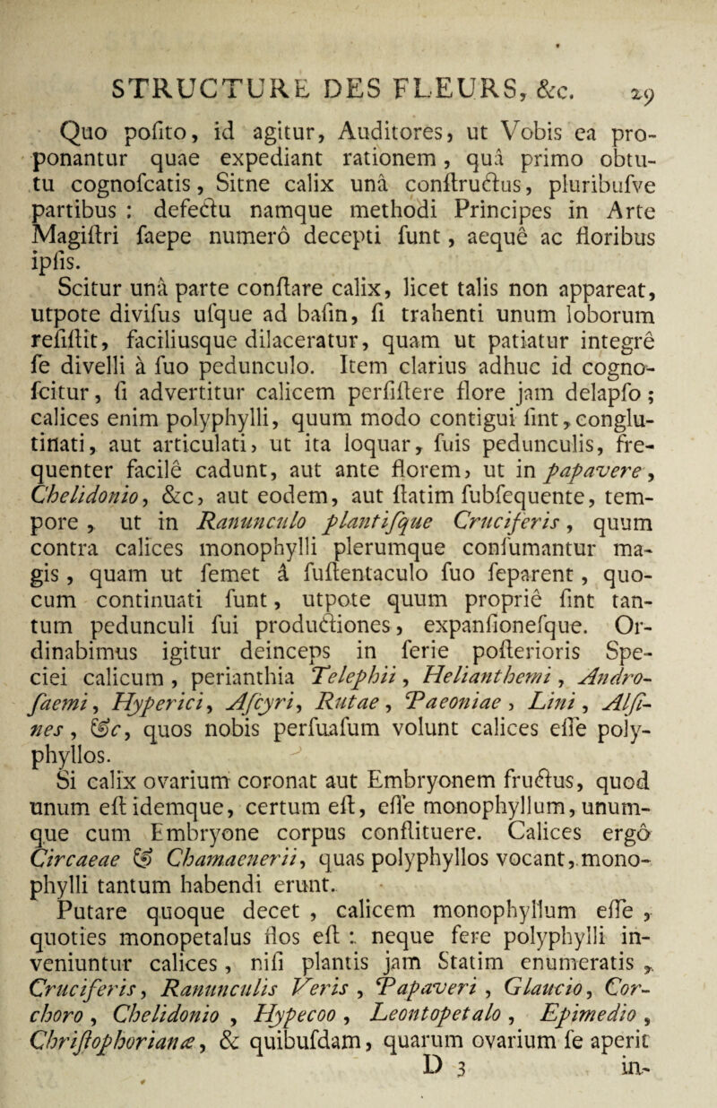 Quo pofito, id agitur. Auditores, ut Vobis ea pro¬ ponantur quae expediant rationem, quâ primo obtu¬ tu cognofcatis, Sitne calix unâ conftrudus, pluribufve partibus : defedu namque methodi Principes in Arte Magiftri faepe numero decepti funt, aeque ac floribus iplis. Scitur unà parte conflare calix, licet talis non appareat, utpote divifus ufque ad bafin, fi trahenti unum loborum refiflit, faciliusque dilaceratur, quam ut patiatur intégré fe divelli à fuo pedunculo. Item clarius adhuc id cogno- fcitur, fi advertitur calicem perfiflere flore jam delapfo ; calices enim polyphylli, quum modo contigui lint,conglu¬ tinati, aut articulati, ut ita loquar, fuis pedunculis, fre¬ quenter facilê cadunt, aut ante florem, ut in papavere, Chelidonio, &c, aut eodem, aut flatim fubfequente, tem¬ pore , ut in Ranunculo plantifque Cruciferis, quum contra calices monophylli plerumque confutuantur ma¬ gis , quam ut femet â fuftentaculo fuo feparent, quo- cum continuati funt, utpote quum propriê fint tan¬ tum pedunculi fui produdiones, expanfionefque. Or¬ dinabimus igitur deinceps in ferie pofterioris Spe¬ ciei calicum , perianthia Telephii, Helianthemi , Andro- faemi, Hyper ici, Afcyri, Rutae, Paeoniae, Lini , AI fi¬ nes , &c, quos nobis perfuafum volunt calices efle poiy- phyllos. Si calix ovarium coronat aut Embryonem frudus, quod unum eftidemque, certum eft, efle monophyllum, unum- que cum Embryone corpus conflituere. Calices ergô Circaeae & Chamaenerii, quas polyphyllos vocant,.mono¬ phylli tantum habendi erunt. Putare quoque decet , calicem monophyllum efle , quoties monopetalus flos eft neque fere polyphylli in¬ veniuntur calices, nifi plantis jam Statim enumeratis Cruciferis, Ranunculis Veris , ‘Papaveri , Glaucio, Cor- choro , Chelidonio , Hypecoo , Leontopetalo , Epimedio , Chrifophoriance, & quibufdam, quarum ovarium fe aperit