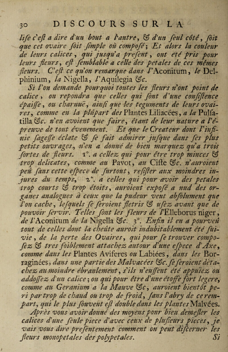 life c eft a dire d'un bout a l'autre, & d'un feul côte , joit que cet ovaire foit fîmple où compofé; Et alors la couleur de leurs calices , qui jusqu a prejent, ont été pris pour leurs pleurs, eft femb labié a celle des petales de ces mêmes pleurs. C'eft ce qu'on remarque dans /’Aconitum, le Del¬ phinium, la Nigella, /’Aquilegia &c. Si l'on demande pourquoi toutes les pleurs n'ont point de calice , on répondra que celles qui pont d'une confiftence épaifiè, ou charnue, ainfi que les téguments de leurs ovai¬ res, comme en la plûpat't des Plantes Liliacées, a la Pulfa- tilla &c. n'en avoient que faire, étant de leur nature a lé- preuve de tout événement. Et que le Créateur dont l'infi¬ nie fagejfe éclate & fe fait admirer jufque dans fes plus petits ouvrages., n'en a donné de bien marquez qu'a trois fortes de pleurs. i°. a celiez qui pour être trop minces & trop délicates, comme au Pavot, au Cifte têc. n auroient peu fans cette efpece de furtout, refifter aux moindres in¬ jures du temps., a celles qui pour avoir des petales trop courts & trop étoits, aur oient expofé a nud des or¬ ganes analogues à ceux que la pudeur veut abfolument que Ion cache, lefquels fe feroient flétris ufez avant que de pouvoir fervir. Telles font les fleurs de /’Elleborus niger, de /'Aconitum de la Nigella &c. 30. Enfin il en a pourveû tout de celles dont la cheûte aur oit indubitablement été fui- vie , de la perte des Ovaires, qui pour fe trouver compo- fez très foiblement attachez autour d'une efpece d’Axe, comme dans les Plantes Aviferes ou Labiées, dans les Bor- raginées? dans une partie des Malvacées &c.fe feroient déta¬ chez au moindre ébranlement, s'ils n'euffent été appuiez ou addofez d'un calice ; ou qui pour être d'une étoffe fort legere, comme au Géranium a la Mauve &c, aur oient bientôt pe¬ ri par trop de chaud ou trop de froid, fans l'abry de ce rem¬ part, qui le plus fouvent eft double dans les plante^Malvées. Après vous avoir donné des moyens pour bien demefter les calices d'une feule pie ce d'avec ceux de plufieurs pièces, je vais vous dire prefentement comment on peut difcerner les pleurs monopet aies des polypetales. Si