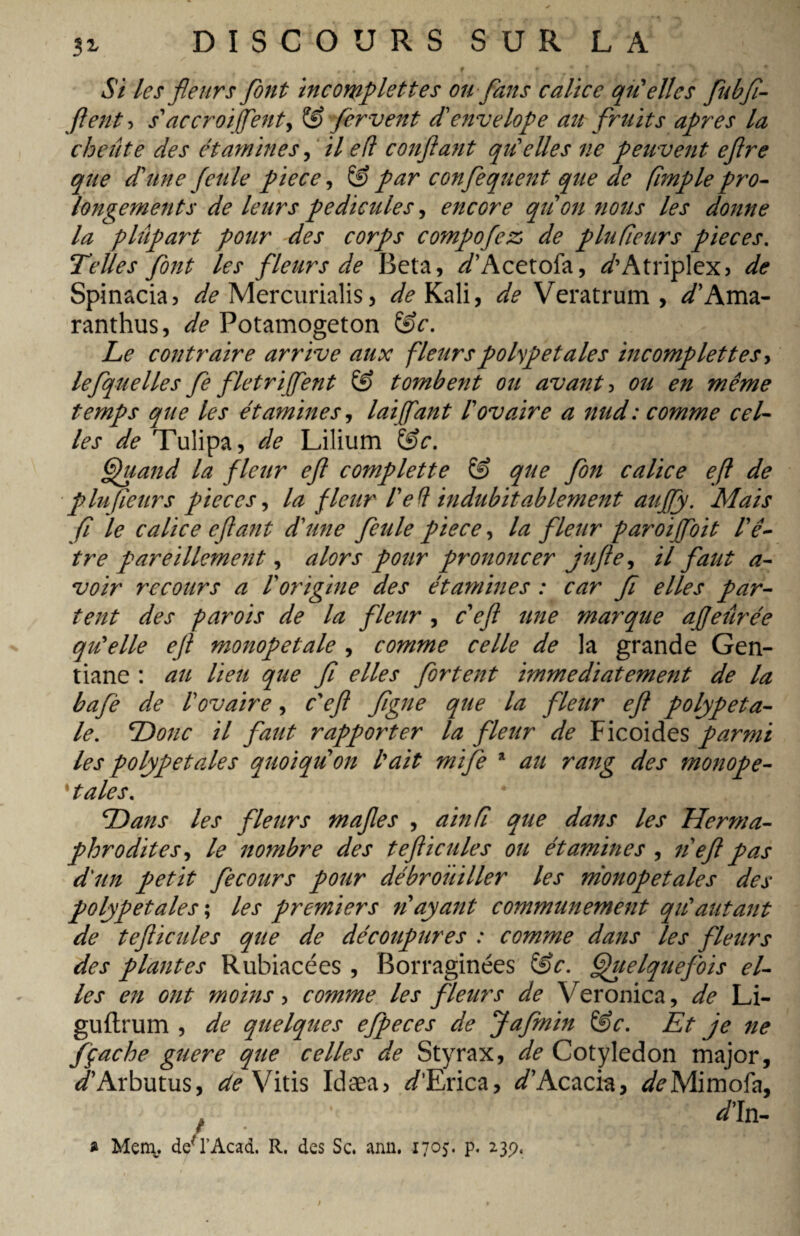 Si les fleurs font incomplettes ou flans calice qu'elles fubfi- ftent ? s'accroi fient, & fervent d'envelope ait fruits apres la cheûte des étamines, il eft confiant qu'elles ne peuvent eflre que d'une feule pièce, & par conflequent que de fimple pro¬ longements de leurs pédicules, encore qu'on nous les donne la plupart pour des corps compofez de plufieurs pièces. Telles font les fleurs de Beta, d'Acetofa, ^’Atrip!ex> de Spinacia, ^Mercurialis, ^Kali, de Veratrum, ^’Ama- ranthus, de Potamogeton Sfr. Le contraire arrive aux fleurspolypetales incomplettes, lefquelles fie filet ri fient & tombent ou avant 5 ou en même temps que les étamines, lai (faut l'ovaire a nud: comme cel¬ les de Tulipa, de Lilium &c. Quand la fleur eft complette & que flon calice eft de plufieurs pièces, la fleur l'eü indubitablement auJJy. Mais fi le calice eftant d'une feule piece, la fleur paroijfloit l'ê¬ tre pareillement, alors pour prononcer jufte, il faut a- voir recours a l'origine des étamines : car fi elles par¬ tent des parois de la fleur , c eft une marque affeûrée qu'elle eft monopetale , comme celle de la grande Gen¬ tiane : au lieu que fi elles flortent immédiatement de la bafè de l'ovaire, c'eft figue que la fleur eft polypeta- le. Donc il faut rapporter la fleur de Ficoides parmi les polypetades quoiqu'on l'ait mife * au rang des monope- ' taies. Dans les fleurs maftes , ainfi que dans les Herma¬ phrodites, le nombre des t eft i cules ou étamines , n eft pas d'un petit fecours pour débrouiller les nionopetales des polypetales ; les premiers noyant communément qu'autant de tefticules que de découpures : comme dans les fleurs des plantes Rubiacées , Borraginées &c. Quelquefois el¬ les en ont moins, comme les fleurs de Veronica, de Li- guftrum , de quelques efpeces de Jafmin &c. Et je ne fçache guere que celles de Styrax, de Cotyledon major, d'Arbutus, de Vitis Idæa, d'Erica, D’Acacia, ^Mimofa, » Mem. de* l’Acad. R. des Sc. ann. 1705. p. 239.