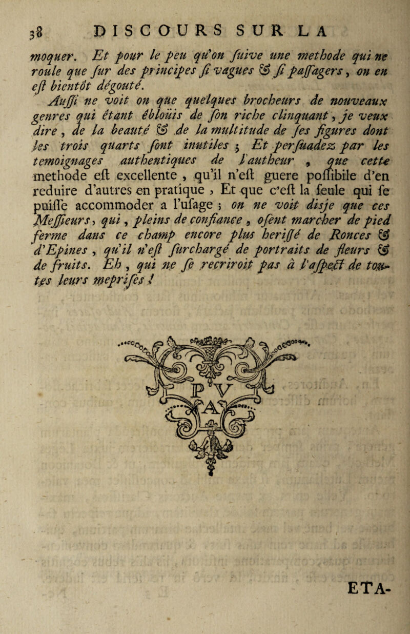 moquer. Et four le peu qiéon Juive une methode qui ne roule que fur des principes fi vagues SJ fi paffagers, on en efl bientôt dégoûté. Aitfji ne voit on que quelques brocheurs de nouveaux genres qui étant éblouis de fin riche clinquant, je veux dire , de la beauté & Je la multitude de fis figures dont les trois quarts font inutiles $ Et perfuadez, par les témoignages authentiques de lautheur 9 que cette methode eft excellente , qu’il neft guere poflibile d’en réduire d’autres en pratique > Et que c’eft la feule qui fe puifle accommoder a l’ufage > on ne voit disje que ces Mejfieurs, qui, pleins de confiance 9 ofient marcher de pied ferme dans ce champ encore plus herifjé de Ronces SJ d'Epines , qu'il n'eft fiurchargé de portraits de fleurs S> de fruits. Eh , qui ne fie recriroït pas à l'afpeft de ton** tes leurs rneprifies l ETA-