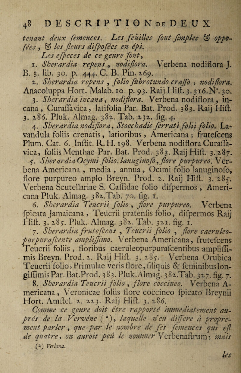 tenant deux femences. Les feuilles font Jimples oppo- fées , & les fleurs difpofées en épi. Les efpeces de ce genre font, 1. Sherardia repens 5 nodiflora. Verbena nodiflora J. B. 3. Üb. 30. p. 444. C. B. Pin. 269. 2. Sherardia repens , fiibrotundo crajfo > nodiflora<, Anacoluppa Hort. Malab.io p. 93. Raij Hift. 3.316.N°. 30. 3. Sherardia incana, nodiflora. Verbena nodiflora , in¬ cana, Curaflavica, latifolia Par. Bat. Prod. 383. Raij Hift. 3. 286. Pluk. Almag. 382. Tab. 232. fig. 4. 4. Sherardia nodiflora, Stoechadis ferratifolii folio. La- vandula foliis crenatis, latioribus > Americana 5 frutefcens Plum. Cat. 6. Inftit. R. H. 198. Verbena nodiflora Curafla- vica, foliis Menthae Par. Bat. Prod. 383. Raij Hift. 3.287. 7. SherardiaOcymi folio,lanuginofo, flore purpureo. Ver¬ bena Americana , media , annua, Ocimi folio lanuginofo, flore purpureo amplo Breyn. Prod. 2. Raij Hift. 3. 287. Verbena Scutellariae S. Caflidae folio difpermos, Ameri¬ cana Pluk. Almag. 382/Tab. 70. fig. 1. 6. Sherardia Teucrii folio , flore purpureo. Verbena fpicata Jamaicana , Teucrii pratenfis folio, difpermos Raij Hift. 3. 287. Pluk. Almag. 382. Tab. 321. fig. 1. 7. Sherardia frutefcens , Teucrii folio , flore caeruleo- purpurafcente amplijjimo. Verbena Americana, frutefcens Teucrii foliis, floribus caeruleopurpurafcentihus amplifli- mis Breyn. Prod. 2. Raij Hift. 3. 287. Verbena Orubica Teucrii folio, Primulae veris flore,filiquis & feminibus lon- giflimisPar. Bat.Prod. 383.Pluk.Almag. 38x.Tab. 327. fig. 7. 8. Sherardia Teucrii folio , flore coccineo. Verbena A- mericana, Veronicae foliis flore coccineo fpicato Breynii Hort. Amftel. 2. 223. Raij Hift. 3. 286. Comme ce genre doit être rapporté immédiatement au¬ près de la Vervéne (a), laquelle 11 en différé à propre¬ ment parler, que par le nombre de fes femences qui efl de quatre, on auroit peû le nommer Verbenaitrum 3 mais Verbena. les