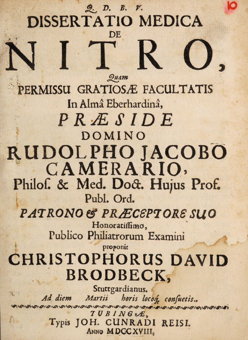 10 DISSERTATIO MEDICA DE I T R :c ; Jgmm PERMISSU GRATIOSA FACULTATIS In Alma Eberhardina, PRMSIDE ? DOMINO RUDOLPHO JACOBO CAMERARIO. PhiloC & Med. Dod. Hujus Prof. . Pubi. Ord. PATRONO & PR/ECSPTORS SUO Honorati/fi mo, Publico Philiatrorum Examini ■* proponit CHRISTOPHORUS DAVID BRODBECK, ... Stuttgardianus. Ad diem Martii heris locofo confuetis , 7 U B 1 N G is£ , ’*5- Typis JOH. CUNRADI RE ISI. Anno MDCC XVIII»