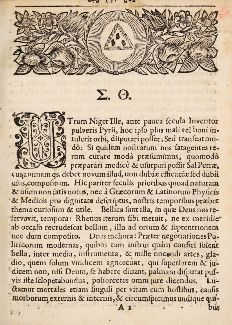 % s. a Trtim Niger Ille, ante pauca fecula Inventor pulveris Pyrii, hoc ipfo plus mali vel boni iri* tulerit orbi, di (putari pollet; Sed tranfeat mo¬ do: Si quidem noftrarum nos fatagentes re¬ rum curare modo prxfumimus, quomodo praeparari medice & ufurpari poflit Sal Petrae, cuijanimam qs. debet novum illud, non dubia: efficacia fed dubii uftis,cornpoiitum. Hic pariter feculis prioribus quoad naturam &: ufumnon fatis notus, nec a Graecorum & Latinorum Phy ficis Sc Medicis pro dignitate defcriptus* noftris temporibus praebet thema curiofum Sc utile. Bellica funtilla, in quas Deus nos re- lervavrt, tempora: Rhenus iterum fibi metuit, ne ex meridie- ab occafu recrudefcat bellum , illo ad ortum & feptentrionem nec dum compofito, Deus meliora! Praeter negotiationes Po¬ liticorum modernas, quibus tam inftrui quam confici folent bella, inter media, inftrumenta, & mille nocendi artes, gla¬ dio, quem folum vindicem agnoscunt, qui fuperiorem & ju¬ dicem non, nifi Deum, fe habere dicunt, palmam difputa.t pul¬ vis iftefclopetabundus, poliorcetes omni jure dicendus. Lu¬ damur mortales etiam finguli per vitam cum hoftibus, caufis morborum excernis & internis, citcumfpicimusundique qui- V' ‘ i • ' ' A * - ; bus (<■