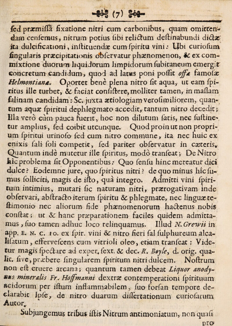 w fed prxmifla fixatione nitri cum carbonibus, quam omittetis dam cenferaus, nitrum potius fibi relictum dedinabundi didas ita dulaficationi, indituendx cumfpiritu vini: Ubi curiofum lingularis praecipitationis obfervatur phaenomenon, ex com¬ mixtione duorum liquidorum limpidorum fubitaneum emergit concretum candidum, quod ad latws poni poflit off* famofee Helmontian&. Oportet bene plena nitro fit aqua, ut eam fpi- ritus ille turbet, Sc faciat confidere, molliter tamen, inmadam falinam candidam: Sc. juxta astiologiam verofimiliorem, quam» tum aquas fpiritui dephlegmato accedit, tantum nitro decedit; Illa vero cum pauca fuerit, hoc non dilutum fetis, nec fuftine* tur amplius , fed coibit utcunque. Quod proin ut non propri¬ um fpiritui urinofo fed cum nitro commune, ita nec huic ex enixis feli foli competit, fed pariter obfervatur in casteris* Quantum inde mutetur ille fpintus, modo tranfeat *, De Nitro hic problema fit Opponentibus: Quo fenfu hinc mereatur dici dulce? Eodemne jure, quo fpiritus nitri ? de quo minus hic fu¬ mus folliciti, magis de ifto, qua integro^ Admitti vini fpiri- tum intimius, mutari fic naturam nitri, praerogativam inde obfervari, abdra&o iterum fpiritu & phlegmate, nec linguxte^ dimonio nec aliorum fide phaenomenorum hadrenus nobis condat; ut Sc hanc praeparationem faciles quidem admitta¬ mus, fuo tamen adhuc loco relinquamus. Illud iV. Greivii in app. e. n. c. ro. ex fpir. vini & nitro fieri fel fulphureum alca- lifetum j effervcfcens cum vitrioli oleo , etiam tranfeat: Vide¬ tur magis fpedare ad exper. fext. Sc dec. R. Boyley d. orig. qua- Iit. fi ve, praebere fingularem fpiritum nitri dulcem. Nodrum non ed eruere arcana; quantum tamen debeat Liquor amdy- nus miner dis Fr, Hoffmmni dextrx eontemperatiom fpirituum acidorum per idum inflammabilem, fuo forfan tempore de- darabic Xpfe, de nitro duarum diflertationum curioferum Autor. Subjungemus tribus idis Nitrum antimomatuni, non quafi