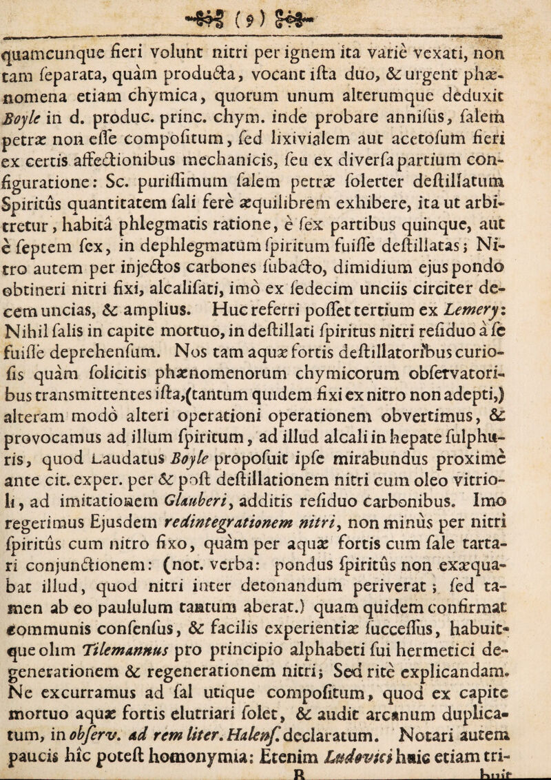 quamcunque fieri volunt nitri per ignem ita varie vexati, non tam feparata, quam produ&a, vocant iffca duo, 5c urgent phae¬ nomena etiam chymica, quorum unum aleerumque deduxit Boyle in d. produc, prine, chym. inde probare annifus, falerh petra? non e fle compofitum, fed lixivialem aut acetofutn fieri ex certis affedionibus mechanicis, feu ex di verfa partium con¬ figuratione: Sc. puriflimum Talem petra? folerter defliNatum Spiritus quantitatem Tali fere aequilibrem exhibere, ita ut arbi¬ tretur, habita phlegmatis ratione, e fex partibus quinque, aut e feptem fex, in dephlegmatumfpiritum fuiffe deftillatas; Ni¬ tro autem per inje&os carbones fubado, dimidium ejus pondo obtineri nitri fixi, alcalifati, imo ex fedecim unciis circiter de¬ cem uncias, & amplius. Huc referri poflet tertium ex Lemeryx Nihil falis in capite mortuo, in deftillati fpiritus nitri refiduo afe fuifle deprehenfum. Nos tam aqua? fortis deftillatorfbus curio- fis quam folicitis phaenomenorum chymicorum obfervatori- bus transmittentes ifta,(tantum quidem fixi ex nitro non adepti,) alteram modd alteri operationi operationem obvertimus, provocamus ad illum fpiritum, ad illud alcali in hepate fulphu- ris, quod Laudatus Boyle propofuit ipfe mirabundus proxime ante cit. exper. per 6c poft deftillationem nitri cum oleo vitrio- li, ad imitatioEem GUnberi, additis refiduo Carbonibus. Imo regerimus Ejusdem redintegrationem nitriy non minus per nitri fpiritus cum nitro fixo, quam per aquse fortis cum fale tarta- ri conjundionem; (not. verba: pondus fpiritus non exaequa¬ bat illud, quod nitri inter detonandum periverat; fed ta¬ men ab eo paululum tantum aberat.) quam quidem confirmat Communis confenfus, & facilis experientia? fucceflus, habuit* queolim Ttlemannus pro principio alphabeti fui hermetici de¬ generationem & regenerationem nitri; Sed rite explicandam. Ne excurramus ad fal utique compofitum, quod ex capite mortuo aqua? fortis elutriari folet, & audit aratnum duplica¬ tum, inohferv. ad rem liter. Halenf. declaratum. Notari autem paucis hic poteft hotnonynua; Etenim Ludtvm haic etiam tri- __ _R_____ RmV