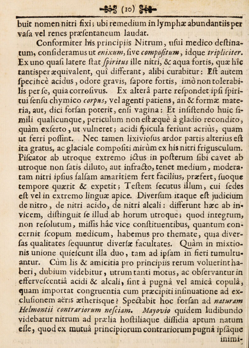 ■&H! (io) £4*» buit nomen nitri fixi; ubi remedium in lympha: abundantiisper vafa vel renes praffentaneum laudar. Conformiter his principiis Nitrum, ufui medico deftina- tum, confideramus ut enixum, five compofitum, idque tripliciter. Ex uno quafi latere ftat fpiritus ille nitri, &: aqua fortis, qux hic tantispersequivalent, qui differant, alibi curabitur: Eft autem fpecihce acidus , odore gravis, fapore fortis, imb non tolerabi¬ lis perfe, quia correfivus. Ex altera parte refpondet ipfi fpiri- tuifenfu chymico corpus, vel agenti patiens, an &: formas mate¬ ria, aut, dici forfan poterit, enfi vagina: Et infiffendo huic fi- mili qualicunque, periculum non eft seque a gladio recondito, quam exferto, ut vulneret5 acidi ipicula feriunt acrius, quam ut ferri poflint. Nec tamen lixiviofus ardor partis alterius eft ita gratus, ac glaciale compoliti mirum ex his nitri frigusculum. Pifcator ab utroque extremo i<ftus in pofterum fibi cavet ab utroque non fatis diluto, aut infra&o, tenet medium, modera¬ tam nitri ipfius (alfam amaritiem fert facilius, prsefert, fuoque tempore quserit & expetit; Teftem fecutus illum, cui fedes eft vel in extremo linguas apice. Diverfum itaque eft judicium de nitro, de nitri acido, de nitri alcali: differunt hxc ab in¬ vicem, diftinguit fe illud ab horum utroque; quod integrum, non refolutum, miffis hac vice conftituencibus, quantum con¬ cernit fcopum medicum, habemus pro themate, quia diver- fas qualitates fequuntur diverte facultates. Quam in mixtio¬ nis unione quidcunt illa duo, tam ad ipfam in fieri tumultu¬ antur. Cum lis &; amicitia pro principiis rerum voluerint ha¬ beri, dubium videbitur, utrum tanti motus, ac obfervantur in effervefcentia acidi 6c alcali, fint a pugna vel amica copula, quam importat congruentia cum praxipitiinfinuatione ad ex- clufionem aeris setherisque ? Spectabit hoc forfan ad naturam Melmontii contrariorum nefciam. Mayovio quidem ludibundo videbatur nitrum ad praelia hoftiliaque diflidia aptum natum efle, quod ex mutua principiorum contrariorum pugna ipfaque mimi-