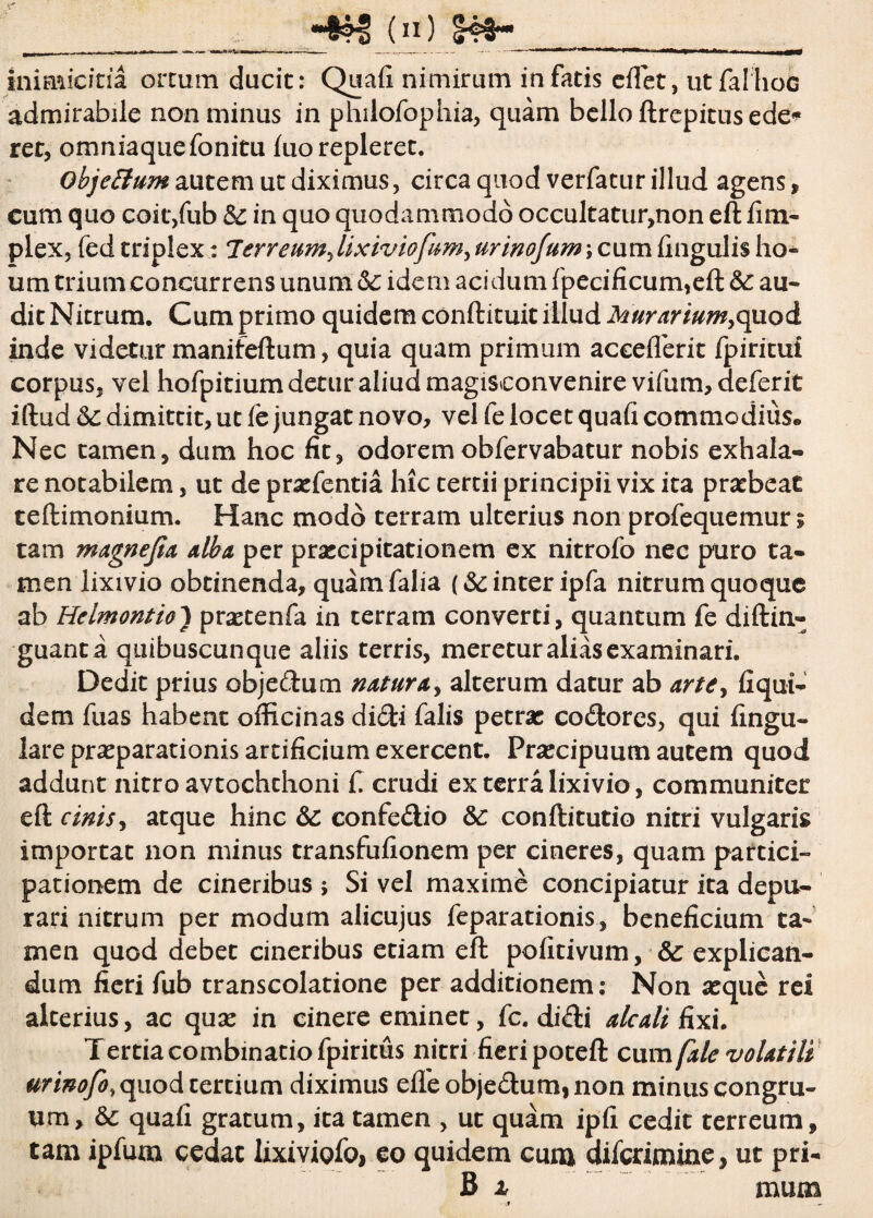 _____ r HN>I! (n) S4S~ iniariciria ortum ducit: Quali nimirum in fatis ellet, utfalhoc admirabile non minus in philofophia, quam bello ftrepitus ede* ret, omniaquefonitu luo repleret. objettum autem ut diximus, circa quod verfatur illud agens, cum quo coit,fub & in quo quodammodo occultatur,non eft fim- plex, fed triplex: lerreum, lixiviofum, urinojum \ cum lingulis ho¬ li m trium concurrens unum 6c idem acidum lpecificum,eft &: au¬ dit Nitrum. Cum primo quidem conftituit illud Murarium,quod inde videtur manifeftum, quia quam primum aceeflerit fpiritui corpus, vel hofpitium detur aliud magisconvenire vifum, deferit iftud 6c dimittit, ut fe jungat novo, vel fe locet quali commodius» Nec tamen, dum hoc fit, odorem oblervabatur nobis exhala¬ re notabilem, ut de praefentia hic tertii principii vix ita praebeat teftimonium. Hanc modo terram ulterius non profequemur; tam magnejia alba per praecipitationem ex nitrofo nec puro ta¬ men lixivio obtinenda, quam falia (& inter ipfa nitrum quoque ab Helmontio) praetenfa in terram converti, quantum fe diftin- guanta qtiibuscunque aliis terris, meretur alias examinari. Dedit prius objedum natura, alterum datur ab arte, liqui¬ dem fuas habent officinas didi falis petrae codores, qui lingu¬ lare praeparationis artificium exercent. Praecipuum autem quod addunt nitro avtochchoni C crudi ex terra lixivio, communiter eft cinis, atque hinc Sc confedio &: conftitutio nitri vulgaris importat non minus transfufionem per cineres, quam partici¬ pationem de cineribus ; Si vel maxime concipiatur ita depu¬ rari nitrum per modum alicujus feparationis, beneficium ta¬ men quod debet cineribus etiam eft pofitivum, & explican¬ dum fieri fub transcolatione per additionem: Non aeque rei alterius, ac quae in cinere eminet, fc. didi alcali fixi. Tertia combinatiofpiritiis nitri fieri poteft cum fale volatili urinofo, quod tertium diximus elfe objedum, non minus congru¬ um, & quali gratum, ita tamen , ut quam ipfi cedit terreum, tam ipfum cedat lixiviQfoj eo quidem cuna diferimine, ut pri-