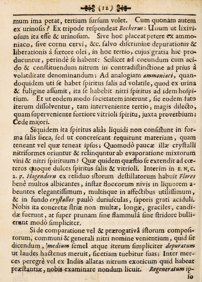 i12-) S49- *•*—**—.mr. ,. «■■ ■■»■> iw ' '■ 111  I IIIIhn 1111 I wrnmmmm^ mum ima petat, tertium fiirfum volet. Cum quonam autem ex urinofis ? Ex tripode refpondeat Becherus: Unum ut lixivi- ofum ita efle & urinofum. Sive hoc placeat petere ex ammo- niaco, five cornu cervi, Sec. falvo difcrimine depurationis-S^ liberationis a fcetore olei, in hoc tertio, cujus gratia hic pro* ducuntur, perinde fe habent: Scilicet ad coeundum cum aci¬ do & conftituendum nitrum in contradiftindione ad prius a volatilitate denominandum j Ad analogiam ammoniaci> quan¬ doquidem uti fe habet fpiritus falis ad volatile, quod ex urina & fuligine aflumit, ita fe habebit nitri fpiritus ad idemhofpi- tium. Et ut eodem modo (©aetatem inierunt, fic eodem fato iterum diflblventur, tam interveniente tertio, magis diledo, quamfuperveniente fortiore vitrioli fpiritu, juxta proverbium; Cede majori. Siquidem ita fpiritus alias liquidi non confidunt in for¬ ma falis fieca, fed ut concrefcant requirunt materiam, quam teneant vel qua* teneat ipfos; Quomodo paucas illas cryftalli nitriformes oriuntur relinqunturab evaporatione mixtorum vini & nitri (pirituum ? Quas quidem quasftio fe extendit ad cce¬ teros qfcioque dulces fpiritus falis &: vitrioli. Interim in e. n.c. 2. Hagendorn ex refiduo iftorum deftillatorum habuit Flores bene multos albicantes, inftar floccorum nivis in liquorem a- beuntes elegantiffimiim, multisque in affedibus utilifllmum, & in fundo cryfiallos paulo duriufculas, faporis grati aciduli. Nobis ita concretas ftrias non multas, longas, graciles, candi¬ das fuerunt, at fuper prunam fine flammula fine ftridore bulli¬ erunt modo (Impliciter. Si de comparatione vel & prorogativa iftorum eompofi- torum, communi & generali nitri nomine venientium, quid fit dicendum, fmedium femel atque iterum (Impliciter depuratum ut laudes hadenus meruit, fic etiam tuebitur fuas; Inter mer¬ ces peregre vel ex Indiis allatas nitrum exoticum quid habeat prasftantias, nobis examinare nondum licuit. Regeneratum ip-