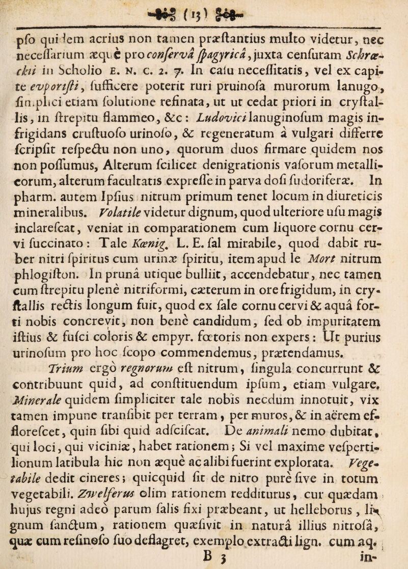 Oj) $e*~ pfo quidem acrius non tamen proflandus multo videtur, nsc neceffaruim aeque pro conferva jpagyrica,juxta cenfuram Schrct- ckii in Scholio e. n. c. 2. 7» In calu neceflitatis, vel ex capi- tcevportfiiy fufficere poterit ruri pruinofa murorum lanugo, fimplici etiam folutione refinata, ut ur cedat priori in cryftal- lis, in flrepitu flammeo, &c : Ludovicilanuginofum magis in¬ frigidans cruftuofo urinofb, & regeneratum a vulgari differre fcripfit refpedu non uno, quorum duos firmare quidem nos non pofTumus, Alterum fcilicet denigrationis v a forum metalli¬ corum, alterum facultatis exprefle in parva dofi fudorifero. In pharm. autem Ipfius nitrum primum tenet locum in diureticis mineralibus. Volatile videtur dignum, quod ulteriore ufu magis inclarefcat, veniat in comparationem cum liquore cornu cer¬ vi fuccinato : Tale Kcenig. L. E. fal mirabile, quod dabit ru¬ ber nitri fpiritus cum urino fpiritu, item apud le Mort nitrum phlogifton. In pruna utique bulliit, accendebatur, nec tamen cum flrepitu plene nitriformi, coterumin ore frigidum, in cry« ftallis replis longum fuit, quod ex fale cornu cervi & aqua for¬ ti nobis concrevit, non bene candidum, fed ob impuritatem iflius &: fufei coloris & empyr. fertoris non expers: Ut purius urinofum pro hoc fcopo commendemus, protendamus. Trium ergo regnorum efl nitrum, lingula concurrunt & contribuunt quid, ad conflituendum ipfum, etiam vulgare. Minerale quidem fimpheiter tale nobis necdum innotuit, vix tamen impune tranfibit per terram, per muros, & in aerem ef- florefeet, quin fibi quid adfcifcar. De animali nemo dubitat, qui loci, qui vicinias, habet rationem; Si vel maxime vefperti- lionum latibula hic non aeque ac alibi fuerint explorata. Vege- tabile dedit cineres; quicquid fit de nitro pure five in totum vegetabili. Zwelferus olim rationem redditurus, cur quaedam > hujus regni adeo parum falis fixi praebeant, ut helleborus, lin gnum fandum, rationem quaefivic in natura illius nitrofa, quae eumrefinofo fuo deflagret, exemplo extradilign. cum aq.