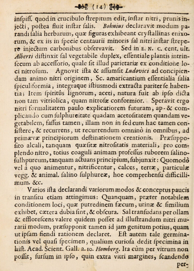 (**) §4»- infpiffi quodin crucibulo ftrepitum edit, inftar nitri, prunisin- jedi, poftea fluit inftar falis. Bohmus declaravit modum pa¬ randi falia herbarum, quae figuras exhibeant cryftallinas enixo¬ rum, &: ex iis in fpeeie centaurii minoris fal nitriinftar flrepe- rfc injectum carbonibus obfervavit. Sed in e. n. c. cent. ult. Alberti diftinxit fal vegetabile duplex, eflentiale plantis intrin- fecum ab acceflorio, quale fit illud parietariae ex conditione lo¬ ci nitrofum. Agnovit ifta Sc aflumfit Ludovici ad concipien¬ dam animo nitri originem, Sc. amaricantium eflentialia falia fpiculiformia, integraque iftiusmodi extrada pariter fe haben¬ tia j Item fpiritus lignorum, aceti, natura fuit ab ipfo dida non tam vitriolica, quam nitrofae conformior. Speravit ergo nitri formalitatem paulo explicatiorem futuram, ap-&: com¬ plicando cum fulphureitate quadam acetofitatem quandam ve¬ getabilem, fafliis tamen, illam non in fedcum hac tamen con- fiftere, & recurrens, ut recurrendum omnino in omnibus, ad primaevae principiorum deftinationem creationis. Praefuppo- fito alcali, tanquam quaefitae nitrofitatis materiali, pro com¬ plendo nitro, totius coaguli animam profeflus ruborem falino- fulhpureum, tanquam aduans principium,fubjunxit: Quomodo vela quo animentur, nitrificentur, calces, terrae, particula vegg. &: animal, falino fulphureae, hoc comprehenfu difficilli¬ mum. &cc. Varios ifta declarandi variorum modos &: conceptus paucis in tranfitu etiam attingimus: Quanquam, praeter notabilem conditionem loci, quae putredinem faecum, urinae &: fimilium exhibet, caetera dubia fint,&:obfcura. Sal cranfudans per ollam &: effiorefcens valere quidem poflet ad illuftrandum nitri mu- rariimodum, praefupponit tamen id jam genitum potius, quam utipfam flendi rationem declaret. Eft autem tale germina¬ tionis vel quafi fpecimen, qualium curiofa dedit fpecimina in hift. Acad. Scient. Gall. a. io. Homberg. Ita cum per vitrum non poffit, furfum in ipfo, quin extra vitri margines> fcandendo Per-