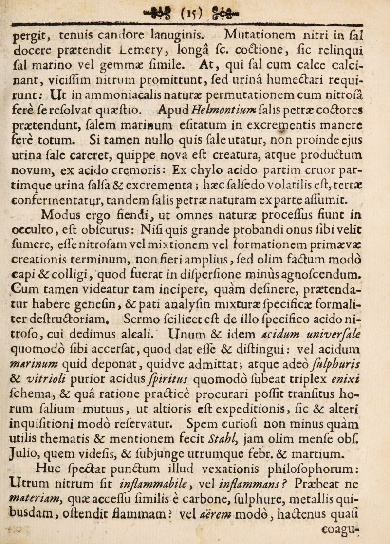 pergit, tenuis candore lanuginis. Mutationem nitri in fal docere protendit Lemery, longa fc. co&ione, fic relinqui fal marino vel gemmas fimile. At, qui fal cum calce calci- nant, vicillim nitrum promittunt, fed urina humedari requi¬ runt: Ut in ammoniacalis naturas permutationem cum nitroia fere fe refolvat quasftio. Apud Belmontium falis petras codores praetendunt, falem mariwum elitatuin in excrementis manere fere totum. Si tamen nullo quis faleutatur, non proinde ejus urina fale careret, quippe nova eft creatura, atque produdum novum, ex acido cremoris: Ex chylo acido partim eruor par- timque urina falfa& excrementa ; hascfalledo volatilis eft, terrae confermentatur, tandem falis petras naturam exparte aflumit. Modus ergo fiendi, ut omnes naturae procelfus fiunt in occulto, eft oblcurus: Nifi quis grande probandi onus fibi velic fumere, effenitrofam vel mixtionem vel formationem primsev^ creationis terminum, non fieri amplius, fed olim fadum modo capi fccolligi, quod fuerat indifperfione minus agnofeendum. Gum tamen videatur tam incipere, quam definere, praetenda¬ tur habere genefin, &:pati analylin mixturae fpecificae formali- ter deftrudoriam* Sermo fcilidet eft de illo fpecifico acido ni- trofo,cui dedimus aleali. Unum fc idem Acidum univerfale quomodo fibi accerfat, quod dat efle & diftingui: vel acidum marinum quid deponat, quidve admittat; atque adeo fulphuris fc vitrioli purior acidus fpiritus quomodo fubeat triplex enixi fchema, fc qua ratione pra&ice procurari poffit tranfitus ho¬ rum falium mutuus, ut altioris eft expeditionis, fic fc alteri inquifitioni modo refervatur. Spem curiali non minus quam utilis thematis fc mentionem fecit Stahly jam olim menfe obfi Julio, quem videfis, fc fubjunge utrumque febr. fc martium. Huc fpeciat punctum illud vexationis philolophorum: Utrum nitrum fit inflammAbile, vel inflammans ? Prasbeat ne materiam^ quasacceilu fimilis e carbone, fulphure, metallis qui¬ busdam, oftendit flammam? vel aerem modo, ha<ftenus quali tv coagu-