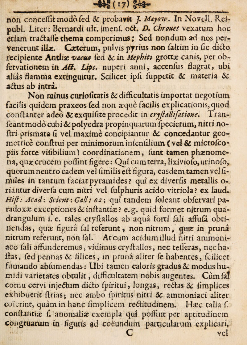 non conceffit modo fed &: probavit /. Mayow. In Novell. Rei- pubi. Liter; Bernardi ult. jmenfi o£h A chrouet vexatum hoc etiam tra&aflc thern^ comperimus; Sed nondum ad nos per- Venerunt illae. Cxterum, pulvis pyrius non faltim in fic dido recipiente Antlias v&cm fed &£ in Mephiti grottx canis, per ob- fcrvationem in A£t. Lips. nuperi anni, accenfus flagrat, ubi alias flamma extinguitur, Scilicet ipfl fuppetit &c maceria &c adus ab intra* Non minus curiofitatis &: difficultatis importat negotium facilis quidem praxeos fed non a:que facilis explicationis,quod conftanter adeo &exquifite procedit in cryjiallifatione. Tran- feant modo cubi &: polyedra propinquarum fpecierum, nitri no- ftri prismata fi vel maxime concipiantur Sc concedantur geo¬ metrice conftrui per minimorum infenfilium ( vel & microfco- piis forte vifibilium) coordinationem, funt tamen phxnome- na, qux crucem poffinc figere: Qui cum terra, lixiviofo, urinofo, quorum neutro eadem vel fimilis eft figura, easdem tamen vel fi¬ ni ile s in tanrum faciatpyramides? qui ex diverfis metallis o- riantur diverfa cum nitri vel fulphuris acido virriola? cx laud*. Hift: Acad: Scient : Ga/l: 02 \ qui tandem foleant obfervari pa- radoxx exceptiones &inftantix? e.g. quid formet nitrum qua¬ drangulum i. e. tales cryftallos ab aqua forti fali affufa obti¬ nendas, qux figura fal referunt 9 non nitrum, qux in pruna nitrum referunt, non fal. Atcum acidum illud nitri ammoni- aco fali affunderemus, vidimus cryftallos, nec tefleras, necha- ftas, fed pennas filices, in pruna aliter fe habentes, fcilicet fumando abfumendas: Ubi tamen caloris gradus &: modus hu- midi varietates obtulit, difficultatem nobis augentes. Cumfaf cornu cervi inje&um di£to fpiritui, longas, re£tas 8c fimplices exhibuerit ftrias5 nec ambo fpiritus nitri 5c ammoniaci aliter coierint, quam in hanc limplicem reditudinem. Hxc talia C conftancix C anomalix exempla qui poffint per aptitudinem congruarum in figuris gd coeundum particularum explicari, C vel