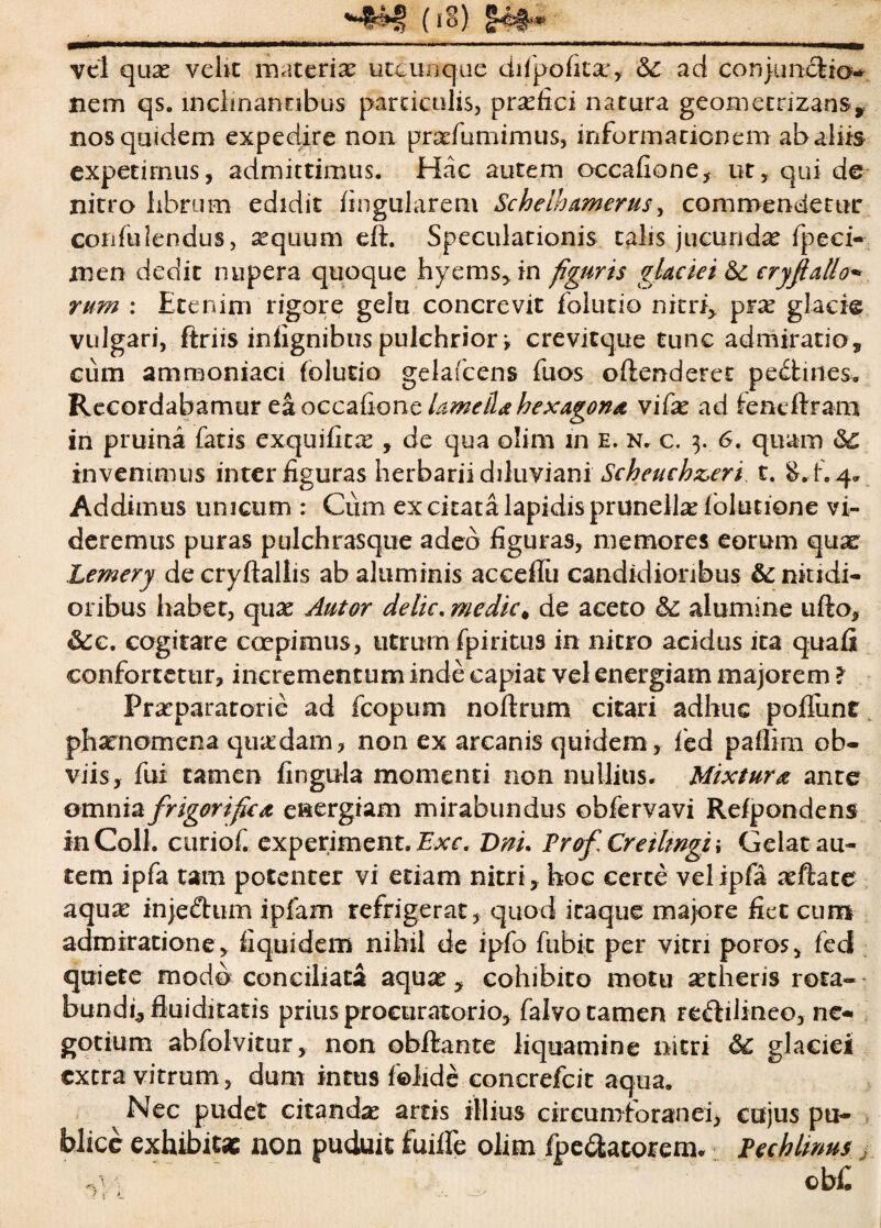 (io) §49** vel quae veht materia utcunque difpo litat, &£ ad conjunctio- nem qs. inclinantibus particulis, prafici natura geometrizans* nos quidem expedire non prarfumimus, informa ticnem ab aliis expetimus, admittimus. Hac autem occafione, ut, qui de nitro librum edidit lingularem Schelhamerus, commendetur coniti lendus, sequum eft. Speculationis talis jucundae fpeci- men dedit nupera quoque hyems, in figuris glaciei &c cryflallo- rum : Etenim rigore gelu concrevit folutio nitri, pxx glacie vulgari, ftriis inlignibus pulchrior *, crevitque tunc admiratio, cum ammoniaci folutio gelafcens fuos oftenderet pectines. Recordabamur eaoccafione lamella hexagona vifx ad fencftram in pruina fatis exquifitas , de qua olim in e. n, c. 3. 6. quam &£ invenimus inter figuras herbarii diluviani Scheuchz>eri t. &.f. 4. Addimus unicum : Cum ex citata lapidis prunellae folutione vi¬ deremus puras pulchrasque adeo figuras, memores eorum quae Lemery de cryftallis ab aluminis acceffii candidioribus nitidi¬ oribus habet, quas Autor delic. medie * de aceto & alumine ufto, &c. cogitare coepimus, utrum fpiritus in nitro acidus ita quali confortetur, incrementum inde capiat vel energiam majorem ? Praeparatorie ad fcopum noftrum citari adhuc poliunt phaenomena quadam, non ex arcanis quidem, fed paflim ob¬ viis, fui tamen lingula momenti non nullius. Mixtura ante omnia frigorifiea energiam mirabundus obfervavi Refpondens in Coli, curiof. experiment. T>nu Prof Cretlmgi ; Gelat au¬ tem ipfa tam potenter vi etiam nitri, hoc certe velipfa aftate aqua inje&um ipfam refrigerat, quod itaque majore fiet cum admiratione, fi qui dem nihil de ipfo fubic per vitri poros, fecf quiete modo conciliata aqua^, cohibito motu aetheris rota- bundi, fluiditatis prius procuratorio, falvo tamen reftili-neo, ne¬ gotium abfolvitur, non obftante liquamine nitri glaciei extra vitrum, dum intus felide concrefcit aqua. Nec pudet citandas artis illius circumforanei, cujus pu¬ blice exhibitae non puduit fuilfe olim fp e&atorem. Pechlmus j cbfi