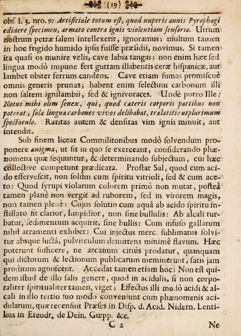 (>9) ohf 1. $. nro. 9: Artificiale totum ejl, quod nuperis annis Pyrophagi edidere fpecimen, armato contra ignis violentiam jenfono. Utrum noftrum petrae falem intellexerit* ignoramus * multum tamen in hoc frigido humido ipfis fuifle praeiidii, novimus. Si tamen' ita quafi os munire velis, cave labia tangas; non enim hafcfed lingua modo impune fert guttam illabentis cerx hifpanica:, aut lambet obiter ferrum candens. Cave etiam fumas promifeue omnis generis prunas; habent enim feledum carbonum illi non faltem ignilambii, fed & ignivoraces. Unde porro Ille.0 Motus mihi ohm fenex, qui, quod c at eris corporis partibus non poterat , fo la lingua carbones vivos de libabat, tr alat it io ut plurimum Jpetfaculo. Raritas autem 8c denfitas vim ignis minuit, aut intendit. Sub finem liceat Commilitonibus modo folvendum pro¬ ponere anigmdy ut fit in quo fe exerceant, confiderando phar- nomena quse lequuntur, & determinando fubjedum, cui haec colledive competunt praedicata. Proflat Sal, quod cum aci¬ do efiervefeit, non folum cum fpiritu vitrioli, fed Sc eum acen ¬ to: Quod fyrupi violarum colorem primo non mutat, poffcea tamen plane non vergit ad ruborem, fed in virorem magis, non tamen plene: Cujus folutio cum aqua ab acido fpiritu in- flillato fit clarior, limpidior, non fine bullulis: Ab alcali tur¬ batur, fedimentum acquirit, fine bullis: Cum infufo gallarum nihil atramenti exhibet: Cui injedus mere, fublimatus folvi- tur absque luQa, pulvisculum demittens minime flavum. Hsec poterunt fuflicere, ne arcanum citius prodatur, quanquam qui di&orum ledionum publicarum meminerunt, fatis jam proditum agnofeent. Accedat tamen etiam hoc: Non efl qui¬ dem lftud de illo falis genere, quod in acidulis, fi non corpo¬ raliter fpintuabtertamen, viget* Effedus ilii molo acidi&al- cali in illo tertio luo modo conveniunt cum phaenomenis aci¬ dularum, quserecenfuit Prsefes in Difp. d. Acid. Nidern.Lenti- lius in fiteodr, de Dein. Goepp* &cc9 Ne