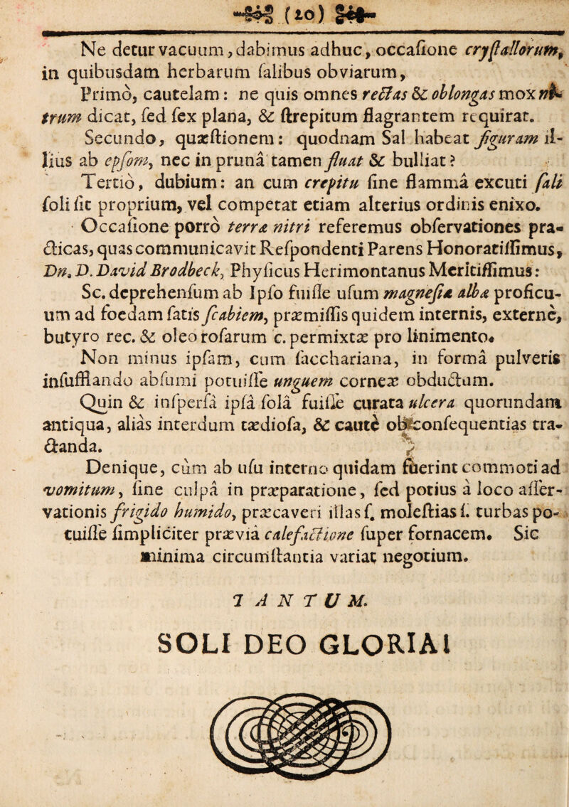 **•§©$ ( io) ££#<• Ne cietur vacuam, d abi nuis adhuc, occaflone crystallorum^ in quibusdam herbarum (alibus obviarum. Primo, cautelam: ne quis omnes r effias & oblongas mox trum dicat, fed fex plana, ftrepitum flagrantem requirat. Secundo, quatftionem: quodnam Sal habeat fguram il¬ lius ab epfom, nec in prima tamen fluat & bulliat ? Tertio, dubium: an cum crepitu fine flamma excuti fali foiific proprium, vel competat etiam alterius ordinis enixo. Occaflone porro terra nitri referemus obfervationes pra- dicas, quas communicavit Refpondenti Parens Honoratiffimus, Dna D. DavidBrodbeckr Phyficus Herimontanus Mcritiflimus : Sc. deprehenfum ab Ipfo fmlle ufum magnefu alba proficu¬ um ad foedam fatis fcabiem, prsemiffis quidem internis, externe, butyro rec. & oleo rofarum c. permixtae pro linimento# Non minus ipfam, cum facchariana, in forma pulveris infufflando abfumi potuifle unguem cornea obdudum. Quin & infperfa ipfa fola fuifle curata ulcera quorundant antiqua, alias interdum tsediofa, & caute obiconfequentias tra- danda. > Denique, cum ab ufu interno quidam fuerint commoti ad vomitum, fine culpa in prxparatione, fcd potius a loco affer - vationis frigido humido, prxeaveri illas fi moleftiasf. turbas po- tuiffe fimpliciter pnevia calefactione fuper fornacem* Sic minima circumflantia variat negotium. 7 A N T U M. SOLI DEO GLORIA!