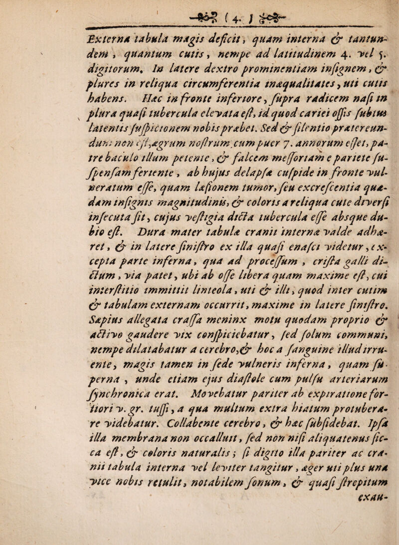 I -^£5 (4* / <k?&~ 1Extern* tabula magis deficit, quam interna (fi tantum dem , quantum cutis, nempe ad latitudinem 4. W 5. digitorum. In latere dextro promtnentiam inftgnem, (fi plures in reliqua circumferentia tnaqualitates, //// cutis habens. Hac tn fronte inferiore, fupra radicem na (i tn plura qua (i tubercula denata e/l, id quod cariei offis fuhtut latentis fujfi icto nem nobisprabet. Sed (fifilentio pr ater eun¬ dam non (jfagrum nojhumcum puer 7. annorum e flet, pa¬ tre baculo illum petente, cr falcem me for tam e pariete fu- fpenfam feriente, ab hujus delapfa cufpide in fronte nul- neratum effit quam lafionem tumor, feu excrefcentia qua¬ dam tnfignts magnitudinis, cr coloris a reliqua cute dtyerfi infecuta fit, cujus yefhgia dici a tubercula efe absque du¬ bio efi. Dura mater tabula cranii interna yalde adha- ret, (fi in latere finiftro ex illa quafi enafet yidetur, ex¬ cepta parte inferna, qua ad proceffium , crifia galli di¬ tium , yia patet, ubi ab ofe Ubera quam maxime efi, cui interflitio immittit linteola, uti efi i Ut > quod inter cuttm (fi tabulam externam occurrit .maxime tn latere fintfiro. Sapius allegata crafa meninx motu quodam proprio (fi atliyo gaudere ytx conficiebatur, /ed folum communi, nempe dilatabatur a cerebro^ hoc a [anguine illud irru¬ ente y magis tamen in /ede yu In er is inferna, quam fu- perna , unde etiam ejus diafiole cum pulfu arteriarum ffnchronica erat. Movebatur pariter ab expirattone for¬ tiori y. gr. tuffi y a qua multum extra hiatum protubera¬ re yidebatur. CoHabente cerebro> (fi hac fubfidebat. Jpfit illa membrana non occalluit, fed non ntft aliquatenus fic- ca efi, (fi coloris naturalis; fi digito illa pariter ac cra¬ nii tabula interna yel leyiter tangitur, ager uti plus una ytee nobis retulit, notabilem forium > (fi quafi Jlrepitum ex au-