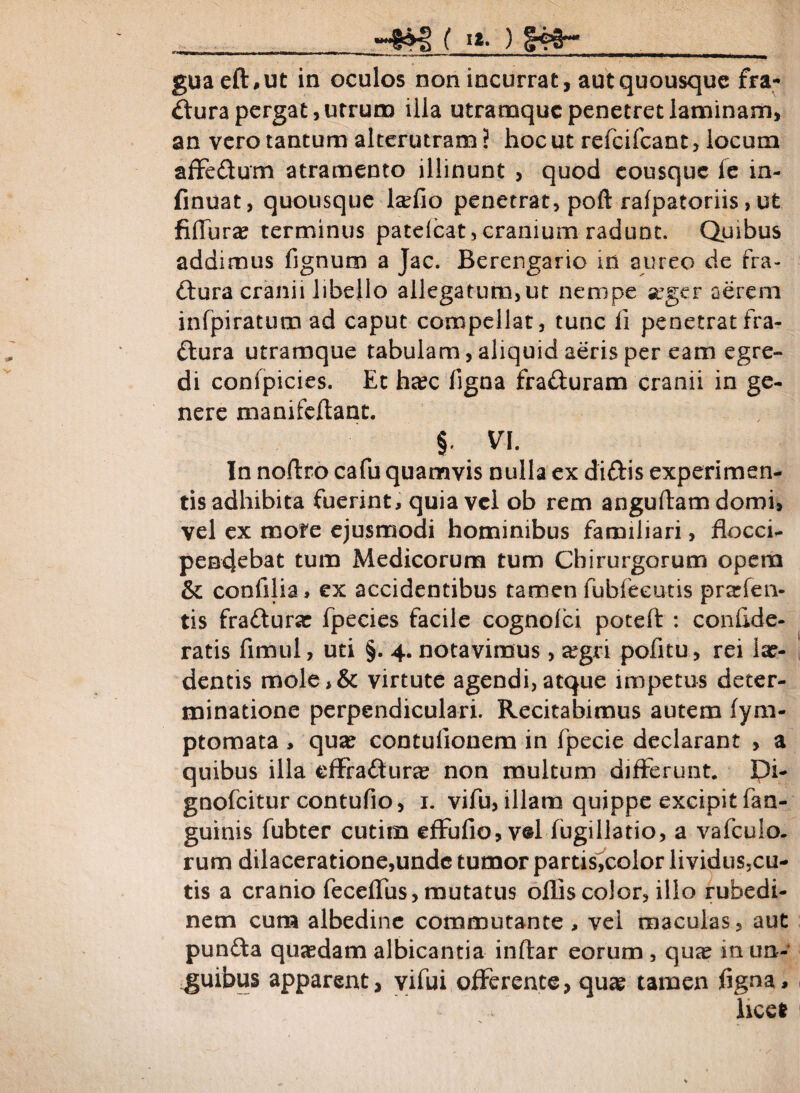 ( »*• ) §4fr»__ guaefhut in oculos non incurrat, aut quousque fra¬ ctura pergat, utrum illa utramque penetret laminam, an vero tantum alterutram ? hoc ut refeifeant, locum affe&um atramento illinunt , quod eousque le in- finuat, quousque la?fio penetrat, poft rafpatoriis, ufe fifTura? terminus patelcat, cranium radunt. Quibus addimus fignum a Jac. Berersgario in aureo de fra¬ ctura cranii libello allegatum,ut nempe seger aerem infpiratura ad caput compellat, tunc ii penetratfra- ftura utramque tabulam, aliquid aeris per eam egre¬ di confpicies. Ec ha?c figna fraCluram cranii in ge¬ nere manifeftant. §. VI. In noflro cafu quamvis nulla ex diftis experimen¬ tis adhibita fuerint, quia vel ob rem anguftam domi, vel ex mote ejusmodi hominibus familiari, flocci- pendebat tum Medicorum tum Chirurgorum opem & confilia, ex accidentibus tamen fubfeeutis prarfen- tis fra&urat fpecies facile cognolci poteft : confide- ratis fimul, uti §. 4. notavimus, segri pofitu, rei lae¬ dentis mole,& virtute agendi, atque impetus deter¬ minatione perpendiculari. Recitabimus autem fym- ptomata > quae contufionem in fpecie declarant , a quibus illa dffa&urae non multum differunt. Pi- gnofeitur contufio, 1. vifu, illam quippe excipit fan- guinis fubter cutim effufio, v®l fugillatio, a vafeuio. rum dilaceratione,unde tumor partis,color lividus,cu- tis a cranio feceffus, mutatus ollis color, illo rubedi¬ nem cum albedine commutante , vei maculas, aut punCta quasdam albicantia inftar eorum , quse in un¬ guibus apparent, yifui offerente, qua? tamen figna, beet