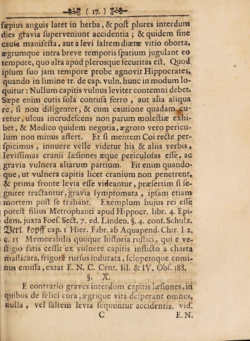 ( 1% ) %¥h- fepius anguis latet in herba, &poft plnres interdum dies giravia fuperveniunt accidentia ; & quidem fine caufe manifefta, aut a levi faltemdiset^ vitio oborta, ^grumque intra breve temporis fpatium jugulant eo tempore, quo alta apud plerosque fecuritas eft* Quod iplum fuo jam tempore probe agnovit Hippocrates, quando in limine tr. de cap. vuln. hunc in modum lo¬ quitur : Nullum capitis vulnus leviter contemni debet. S^pe enim cutis fola contufa ferro , aut alia aliqua re, fi non diligenter, &: cum cautione quadam,4eu“ retur, ulcus incrudefcens non parum moleftias exhi¬ bet, 8c Medico quidem negotia, segroto vero pericu¬ lum non minus affert. Et fi mentem Coi rede per- fpicimus, innuere velle videtur his & aliis verbis, leviffimas cranii Jifiones seque periculofas effe» ac gravia vulnera aliarum partium. Fit enim quando¬ que, ut vulnera capitis licet cranium non penetrent, & prima fronte levia effe videantur, prsefertim fi fe- gniter tradantur,gravia fymptomata , ipfam etiam* mortem pofl fe trahant. Exemplum hujus rei effe potefl filius Metrophanti apudHippocr. libr. 4. Epi- dem. juxta Foef. Sed* 7. ed. Linden. §. 4. conf. Schulz. 23Ct1. fopff cap. 1. Hier. Fabr. ab Aquapend. Chir. L i. c. 1? Memorabilis quoque hiftoria rujffici, qui e ve- ftigio fatis ceilic ex vulnere capitis inflido a charta maflicata,frigore rurfusindurata, iclcpetoque comi¬ nus emifTa,extat E. N. C. Cent. 111. &IV. Obf. 18S. §. ' X. E contrario graves interdum capitis isrfiones,id quibus de felici cura ,|egrique vita defperant omnes, nulla , vel faltem levia fequuntur accidentia, vidi C E.N.