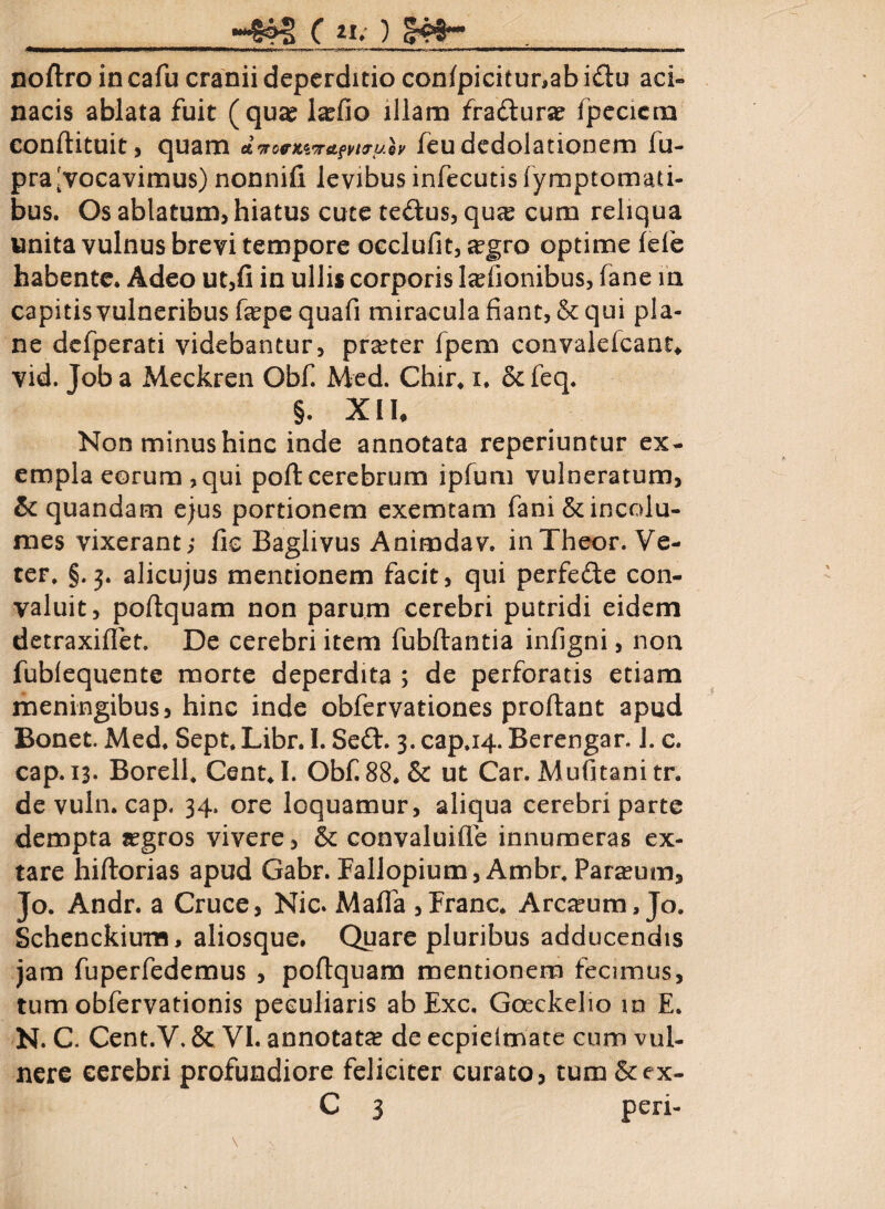 noftro incafu cranii deperditio con/picitur,abidu aci» nacis ablata fuit (qua? la?fio illam fradura? fpecicm eonftituit, quam d 'JocKiTAfyuruoy fcudedolationem fu- pra[vocavimus) nonnifi levibus infecutisfymptomau- bus. Os ablatum, hiatus cute tedus, qua? cum reliqua unita vulnus brevi tempore occlufit, a?gro optime fefe habente. Adeo ut,fi in ullis corporis Isefionibus, fane in capitis vulneribus fepe quafi miracula fiant, & qui pla¬ ne defperati videbantur, pra?ter Ipem convalelcant* vid. Toba Meckren Obfi Med. Chir.x. &feq. §. XII. Non minus hinc inde annotata reperiuntur ex¬ empla eorum ,qui poft cerebrum ipfum vulneratum, & quandam ejus portionem exemtam fani & incolu¬ mes vixerant; fic Baglivus Animdav, inTheor. Ve¬ ter, §.3. alicujus mentionem facit, qui perfede con¬ valuit, poftquam non parum cerebri putridi eidem detraxiffet. De cerebri item fubftantia infigni, non fublequente morte deperdita ; de perforatis etiam meningibus, hinc inde obfervationes proflant apud Bonet. Med. Sept. Libr. I. Sed:. 3. cap.14. Berengar. J. c. cap.is- Borell. CentJ. Obf.88. & ut Car. Mufitani tr. de vuln. cap. 34. ore loquamur, aliqua cerebri parte dempta a?gros vivere, & convaluifie innumeras ex¬ tare hiftorias apud Gabr. Fallopium, Ambr. Paralum, Jo. Andr. a Cruce, Nic. Mafla , Franc. Arctum, Jo. Schenckium, aliosque. Quare pluribus adducendis jam fuperfedemus , poftquam mentionem fecimus, tum obfervationis peculiaris abExc, Goeckelio m E. N. C. Cent.V. & VI. annotata? de ecpielmate cum vul¬ nere cerebri profundiore feliciter curato, tum &ex-