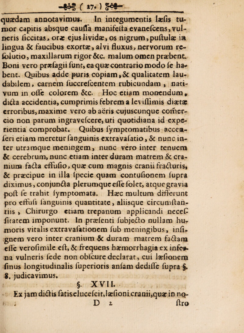 «§^ ( n.} &*-_ quadam annotavimus* ln integumentis laefis tu¬ mor capitis absque caufTa manifefla evanefccnsjvul- neris Accitas, ora: ejus livida:, os nigrum,puftula: ia lingua & faucibus exorta:, alvi fluxus * nervorum re- iblucio, maxillarum rigor &c. malum omen probent Boni vero prariagii fune, ea qua: contrario modo fe ha* bent. Quibus adde puris copiam,& qualitatem lau¬ dabilem, carnem fuccrefcentem rubicundam , nati¬ vum in ofle colorem &c. Hoc etiam monendum, dida accidentia, cumprimis febrem a leviflimis dictae erroribus, maxime vero ab aeris cujuscunque comer- cio non parum ingravefeere, uti quotidiana id expe¬ rientia comprobat. Quibus fymptomatibus acceta- feri etiam meretur fanguinis extra vafatio, & nunc in¬ ter utramque memngem, nunc vero inter tenuem & cerebrum, nunc etiam inter duram matrem & cra¬ nium fada efFufio, qua: cum magnis craniifraduris, & pra:cipue in illa (pecic quam contufionem fupra diximus, conjunda plerumque eflefolet, atquegravia poft fe trahit fymptomata. Ha:c multum differunt pro effufi fanguinis quantitate, aliisque circumflan¬ dis , Chirurgo etiam trepanum applicandi neceG fuatem imponunt. In prarienti fubjedo nullam hu¬ moris vitalis extravafationem fub meningibus , infi- gnem vero inter cranium & duram matrem fadana cfle verofimile eft,& frequens haemorrhagia ex infe*. na vulneris fede non obfcure declarat, cui latfionem ftnus longitudinalis fuperioris anfam dedi fle fupra §. 8. judicavimus, §. XVII. Ex jam didis fatiselucefcit,!a:Aoni cranii,qu# in no- . D2. ftro