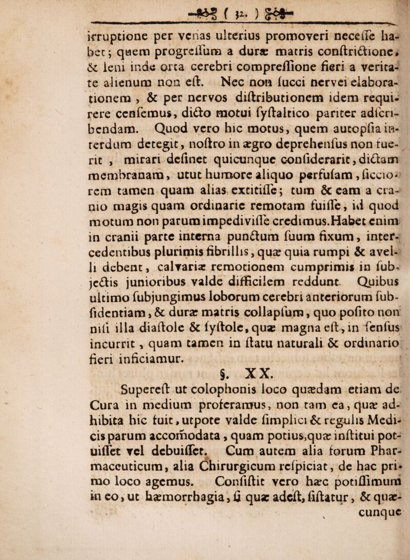 _____ irruptione per venas ulterius promoveri neceiTe ha¬ bet; quem progrdlura a durae matris conftri&ione • & leni inde orta cerebri compreffione fieri a verita¬ te alienum non eft. Nec non fucci nervei elabora¬ tionem , & per nervos diflributionem idem requi- rere ccnfemus, dido motui fyftaitico pariter adfcn- bcndam. Quod vero hic motus, quem autopfiain¬ terdum detegit, noftro in aegro deprehenfus non tue¬ nt , mirari definet quicunque conliderarit, dictam membranam, utut humore aliquo perfidam, Ciccio- rem tamen quam alias excitifTe; tum & eam a cra¬ nio magis quam ordinarie remotam fuifle, id quod motum non parum impedi ville credimus.Habet enim in cranii parte interna pundlum fuum fixum, inter¬ cedentibus plurimis fibrillis, qux quia rumpi & avel¬ li debent, calvaria? remotionem cumprimis in fub- je&is junioribus valde difficilem reddunt Quibus ultimo fubjungimus loborum cerebri anteriorum fub- fidentiam, & dura: matris collapfum, quo pofito non nili illa dialtole & fyftole,qu* magna eft,in fenfus incurrit, quam tamen in flatu naturali & ordinario fieri inficiamur. §. XX. Superelt ut colophonis loco quadam etiam de Cura in medium proferamus> non tam ea, quae ad¬ hibita hic fuit>utpote valde fimplici& regulis Medi¬ cis parum accomodata, quam potius,quae inftitui pot- uifTet vel debuiffet. Cum autem alia forum Phar¬ maceuticum, alia Chirurgicum rcfpiciat, de hac pri¬ mo loco agemus. Conliflit vero haec potiflimum in eo, ut haemorrhagia, fi qusc adeft, fiftatur, &quae- cunque