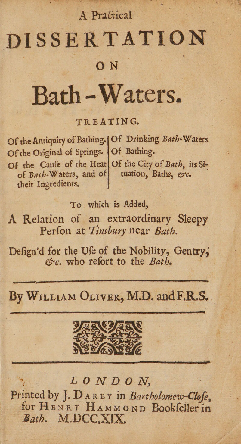 gt Cee ee Se ee ee rer Tat he radical DISSERTATION ON Bath -Waters. TREATING. Of the Antiquity of Bathing.| Of Drinking Bath-Waters Of the Original of Springs. | Of Bathing. Of the Caufe of the Heat] Of the City of Bath, its Si- of Bath-Waters, and of} tuation, Baths, ec. their Ingredients. To which is Added, A Relation of an extraordinary Sleepy | Perfon at Zzusbury near Bath. Defign’d for the Ufe of the Nobility, Gentry, exc. who refort to the Bath EE, By Witi1aM Oriver, M.D. andF.R.S.. YANCY Cer pi LONDON, Printed by J. Danny in Bartholomew-Chofe, for Henry Hammonp Booktelles in Bath. M.DCC.XIX,
