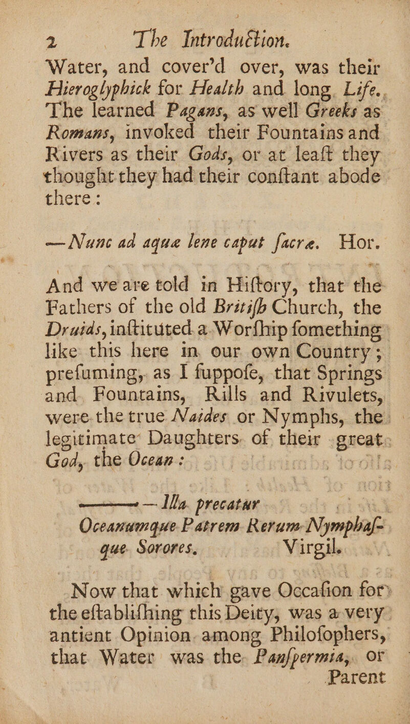 Water, and cover’d over, was their Hieroglyphick for Health and long. Life.. The learned Pagans, as well Greeks as Romans, invoked their Fountains and Rivers as their Gods, or at leaft they thought they had their conftant abode there: — Nunc ad aque lene caput facre. Hor. And weare told in Hiftory, that the Fathers of the old Brétifb Church, the Druids, inftituted. a-Worfhip fomething like this here in, our own Country ; prefuming,. as I fuppofe, that Springs and. Fountains, Rills and Rivulets, were. the true Naides or Nymphs, the. legitimate: Daughters. of their great: God, the Ocean: Palit lool, Oceanumque Patrem Rerum Nymphaf- gue. Sorores. Virgil. : Now that which gave Occafion for) the eftablifhing this Deity, was avery antient Opiaion. among Philofophers, that Water was the. Pan/permia, or i Parent