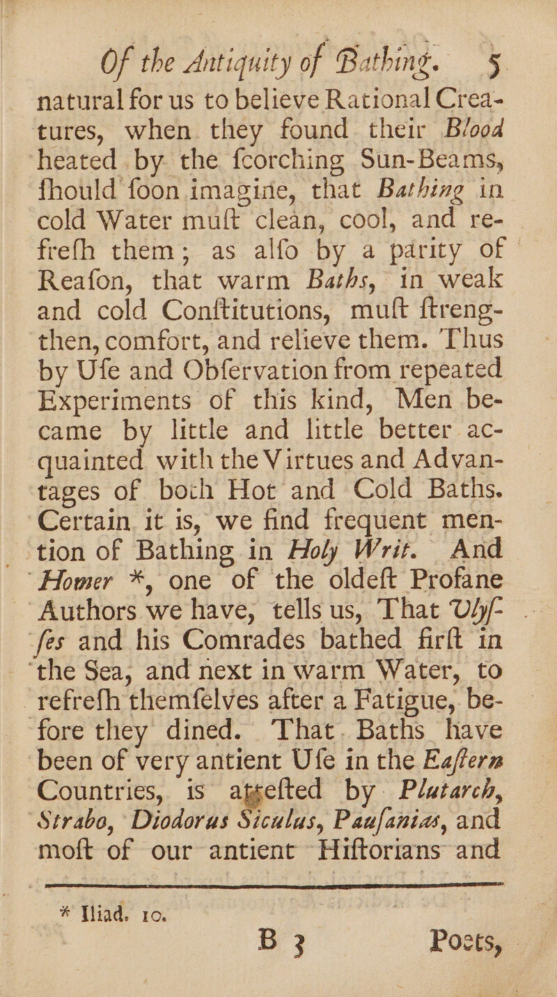 natural for us to believe Rational Crea- tures, when they found their Blood heated .by. the {corching Sun-Beams, fhould foon imagine, that Bathing in cold Water muft clean, cool, and re- frefh them; as alfo by a parity of | Reafon, that warm Baths, in weak and cold Conftitutions, muft ftreng- ‘then, comfort, and relieve them. ‘Thus by Ufe and Obfervation from repeated Experiments of this kind, Men be- came by little and little better ac- quainted with the Virtues and Advan- ‘tages of both Hot and Cold Baths. Certain. it is, we find frequent men- tion of Bathing in Holy Writ. And “Homer *, one of the oldeft Profane fes and his Comrades bathed firft in ‘the Sea, and next in warm Water, to -refrefh themfelves after a Fatigue, be- fore they dined. ‘That. Baths have ‘been of very antient Ufe in the Eafern Countries, 1s ager’ by. Platarch, Strabo, Diodoras Siculus, Paufanias, and moft of our antient Hiftorians and # Tad’ ior” B 3 Posts, :