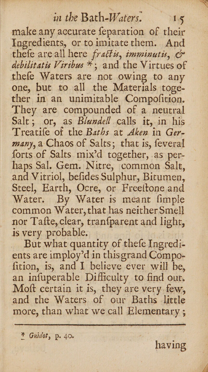 Bs in the Bath-Waters. 15 make any accurate feparation of their | Ingredients, or toimitate them. And thefe areall here frattus, imminutis, c thefe Waters are not owing to any one, but to all the Materials toge- ther in an unimitable Compofition. They are compounded of a neutral Salt; or, as Blundell calls it, in his Treatife of the Baths at Aken in Ger- many, a Chaos of Salts; that is, feveral forts of Salts mix’d together, .as per- haps Sal. Gem. Nitre, common Salt, and Vitriol, befides Sulphur, Bitumen, Steel, Earth, Ocre, or Freeltone and Water. By Water is meant fimple common Water, that has neither Smell nor Tafte, clear, tranfparent and light, is very probable. | : But what quantity of thefe Ingredi- ents are imploy’d in thisgrand Compo- fition, is, and I believe ever will be, an infuperable Difficulty to find out. Moft certain it is, they are very. few, and the Waters of our Baths little more, than what we call Elementary ; * Guidot, p. 40. ee having