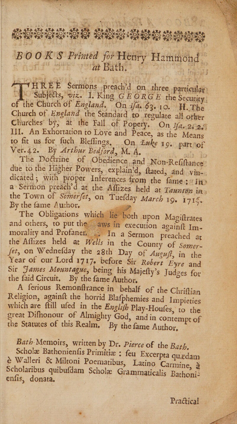 ORE SRT Et Oat Nyc oes BND aoe aes rs » | SRHS Seiicteeeraes BOOKS Primed for Henty Hatninond | “Y ‘tat Bath,” of the Charch of England, On dfa 63.10. H..The Church of Hagland the Standard to regulate all other Churches’ by, at the Fall of Popely.” On diac eres II. An Exhortation to Love and Peace, as the Means to fit us for fuch Bleffings, On. Luke 19. part°of Ver.42. By Arthur Bedford, Mc A, < with es The Dodtine of Obedience and -Non-Refiftance due to the Higher Powers, explain’d, fated, and vin-. dicated; with proper Inferences from the fame 2 he a’ Sermon preach’ d at the Affizes held at Taunton in, the Town of Somerfet, on Tuefday March 19. 1715. By the fame Author. _— wee The Obligations which and others, to put the — oth upon Magiftrates , Sim execution againft Im- morality and Profane’ ©. In a Sermon preached at the Af_izes held at Wells in the County of Somer- fet, on Wednefday the 28th Day of Auguff, in the Year of our Lord 1717, before Sir Robert Eyre and Sir James Mountague, being his Majefty’s Judges for the faid Circuit. By the fame Author, A ferious Remonftrance in behalf of the Chriftian Religion, againft the horrid Blafphemies and Impieties which are ftill ufed in the Englifh Play-Houfes, to the great Difhonour of Almighty God, and in contempt of the Statutes of this Realm, ‘By the fame Author, Bath. Memoirs, written by Dr. Pierce of the Bath. Schole Bathonienfis Primitie : feu Excerpta quedam @ Walleri & Miltoni Poematibus, Latino Carmine, 3 Scholaribus quibufdam Schola Grammaticalis Bathoni: enfis, donata. ae 2 7 Pradtical -