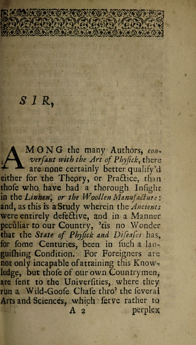 SIR, A M O N G the many Authors, eon- t r-\ verfant with the Art of Phyjick, there are none certainly better qualify’d either for the Thepry, or Praftice, than thofe who have had a thorough Infight in the Linhtn, or the Woollen Manufacture: and, as this is a Study wherein the Ancients were entirely defective, and in a Manner peculiar to our Country, ’tis no Wonder that the State of Phyfick and Difeafes has, for fome Centuries, been in fuel) a lan- guifhing Condition* For Foreigners are not only incapable ofattaining this Know¬ ledge, but thofe of our own Countrymen, are fent to the Univerfities, where they run a Wild-Goofe Chafe thro7 the feveral Arts and Sciences, which ferve rather to