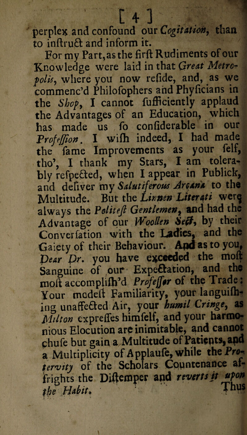 perplex and confound our Cogitation, than to inftruft and inform it. For my Part, as the firft Rudiments of our Knowledge were laid in that Great Metro¬ polis, where you now refide, and, as we commenc’d Philofophers and Phylicians in the Shop, I cannot fufficiently applaud the Advantages of an Education, which has made us fo confiderable in our Trofeffion. I wifli indeed, I had made the fame Improvements as your felf, tho’, I thank my Stars, I am tolera¬ bly refpe&ed, when I appear in Publick, and deliver my Salutiferous Artan* to the Multitude. But the Linnen Literati wer^ always the Politejl Gentlemen, and had the Advantage of pur Woollen Art?, by their Convention with the Ladies, and the Gaiety of their Behaviour. And as to you, Dear Dr. you have exceeded the moll Sanguine of our' Expeftation, and the moll accomphlh’d Profejftr of the Trade: Your mcdelt Familiarity, your languilh- ing unaffe&ed Air, your humil Cringe, as Milton cxprefles himfelf, and your harmo¬ nious Elocution are inimitable, and cannot chufe but gain a Multitude of Patients, and a Multiplicity of Applaufe,while the Prop tervitj of the Scholars Countenance af¬ frights the Diftemper and reverts it upon the Habit, •  ThV*