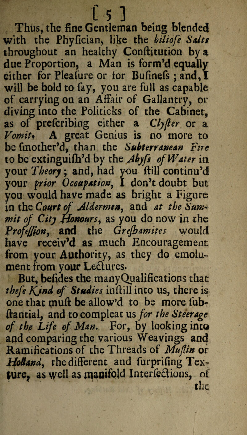 Thus, the fine Gentleman being blended with the Phyfician, like the hiliofe Suits throughout an healthy Conflitution by a due Proportion, a Man is form’d equally either for Pleafure or tor Bufinefs ; and, I will be bold to fay, you are full as capable of carrying on an Affair of Gallantry, or diving into the Politicks of the Cabinet, as of prefcribing either a Clyjler or a Vomit* A great Genius is no more to be fmother’d, tha n the Subterranean Fire to be extinguilh’d by the Abyfs of Water in your Theory; and, had you ftill continu’d your prior Occupation, I don’t doubt but you would have made as bright a Figure in the Court of Alder mm, and at the Sum~ mit of City Honours, as you do now in the Proftfion, and the Grefbamites would have receiv’d as much Encouragement from your Authority, as they do emolu¬ ment from your Lectures. But, befides the manyQualifications that thefe Kjnd of Studies inftill into us, there is one that muft be allow’d to be more fub- ftantial, and to compleat us for the Steerage of the Life of Man. For, by looking into and comparing the various Weavings and Ramifications of the Threads of Mujlin or Holland, the different and furprifing Tex« lure, as well as manifold Interfeftions, of