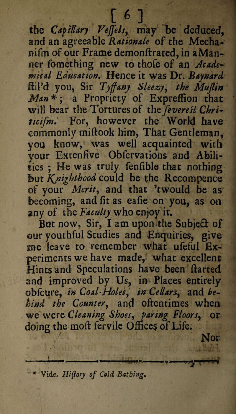 [«1 . l \ the Capillary Veffels, may be deduced, and an agreeable Rationale of the Mecha- niftn of our Frame demonflxated, in aMan- ner fomething new to thofe of an Acade¬ mical Education. Hence it was Dr. Baynard ftil’d you, Sir Tyffany Sleezy, the Mujlin Man *; a Propriety of Expreflion that will bear the Tortures of the fevere'd Chri- ticifm. For, however the World have commonly miflook him, That Gentleman, you know, was well acquainted with your Extenfive Obfervations and Abili¬ ties ; He was truly fenfible that nothing but jfQsighthood could be the Recompence of your Merit, and that ’twould be as becoming, and fit as cafie on you, as on any of the Faculty who enjoy it. But now, Sir, I am upon the Subjeft of our youthful Studies and Enquiries, give me leave to remember what ufeful Ex¬ periments we have made, what excellent Hints and Speculations have been ftarted and improved by Us, in Places entirely obfcure, in Coal-Holes, in Cellars, and be¬ hind the Counter, and oftentimes when we were Cleaning Shoes, paring Floors, or doing the moll fervile Offices of Life. Nor • c ' ' . ^ • *• ^ wr ■ * ■ . f1  -'~r 1 {■ U) w * Vide. Hi (lory of Cold Bathing,