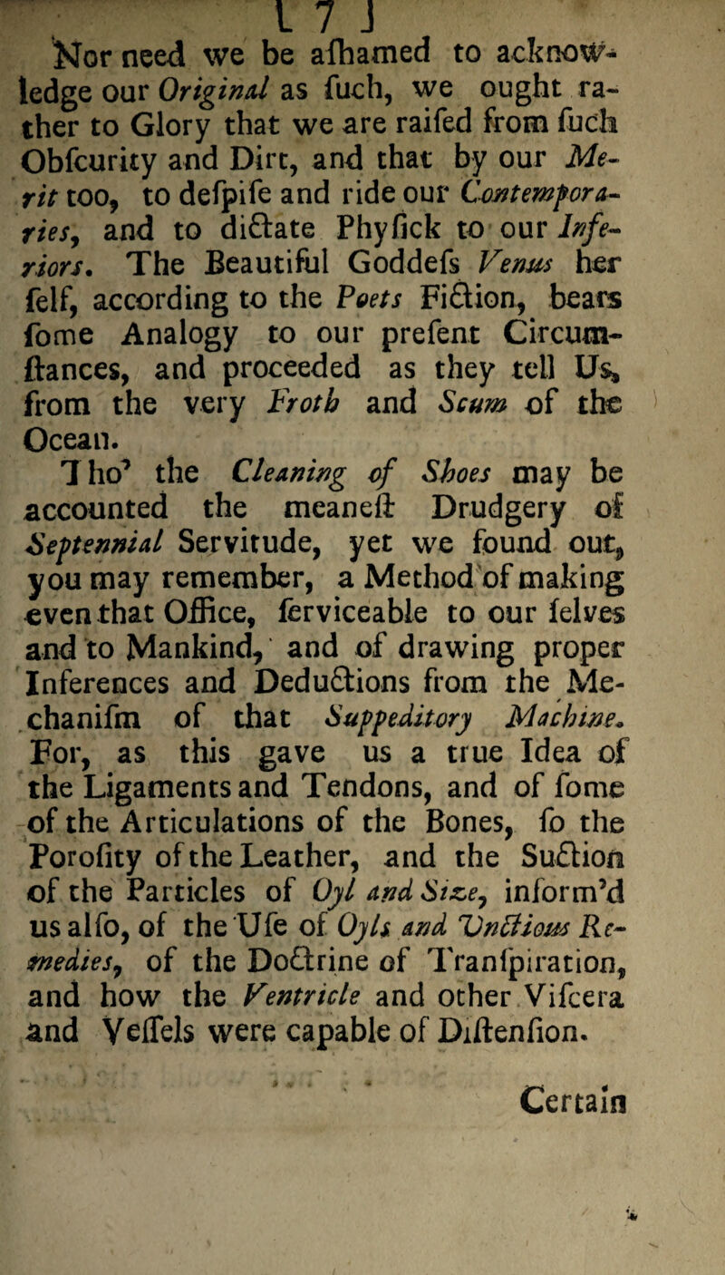 Nor need we be afhamed to acknow¬ ledge our Original as fuch, we ought ra¬ ther to Glory that we are raifed from fuch Obfcurity and Dirt, and that by our Me¬ rit too, to defpife and ride our Contempora¬ ries, and to diftate Phyfick to our Infe¬ riors. The Beautiful Goddefs Verms her felf, according to the Poets Fi£tton, beats fome Analogy to our prefent Circum- fiances, and proceeded as they tell Us* from the very Froth and Scum of the Ocean. 7 ho’ the Cleaning of Shoes may be accounted the meaneft Drudgery of Septennial Servitude, yet we found out, you may remember, a Method of making even that Office, ferviceabie to our felves and to Mankind, and of drawing proper Inferences and Deductions from the Me- chanifm of that Supp editor] Machine. For, as this gave us a true Idea of the Ligaments and Tendons, and of fome of the Articulations of the Bones, fo the Porofity of the Leather, and the Suftion of the Particles of Gyl and Size, inform’d us alfo, of the Ufe of Oyls and Vntfious Re¬ medies, of the DoQrine of Tranlpiration, and how the Ventricle and other Vifcera and Yeflels were capable of Diftenfion. Certain