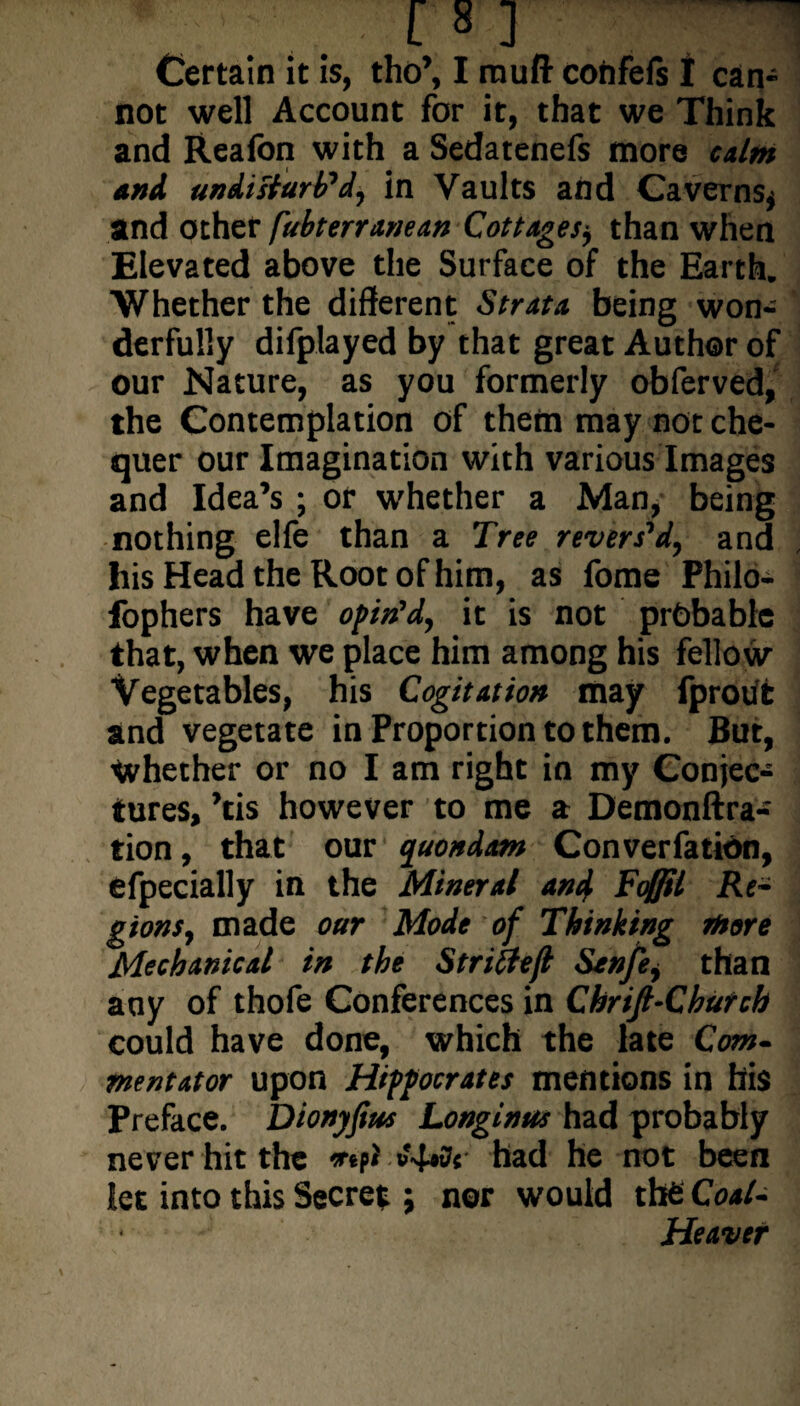 Certain it is, tho’, I muff confeis I can¬ not well Account for it, that we Think and Realbn with a Sedatenefs more calm and undisturb’d, in Vaults and Caverns* and other (ubterranean Cottagesj than when Elevated above the Surface of the Earth. Whether the different Strata being won¬ derfully difplayed by that great Author of our Nature, as you formerly obferved, the Contemplation of them may not che¬ quer our Imagination with various Images and Idea’s ; or whether a Man, being nothing elfe than a Tree revers’d, and his Head the Root of him, as fome Philo- fophers have opin’d, it is not probable that, when we place him among his fellow Vegetables, his Cogitation may fprout and vegetate in Proportion to them. But, whether or no I am right in my Conjec¬ tures, ’tis however to me a Demonftra- tion, that our quondam Converfation, efpecially in the Mineral an4 Fdffil Re¬ gions, made our Mode of Thinking more Mechanical in the Strict eft Scnfe, than any of thofe Conferences in Chrift-Church could have done, which the late Com¬ mentator upon Hippocrates mentions in his Preface. Dionyjius Longinus had probably never hit the b'4*7« had he not been let into this Secret; nor would the Coal- Heaver